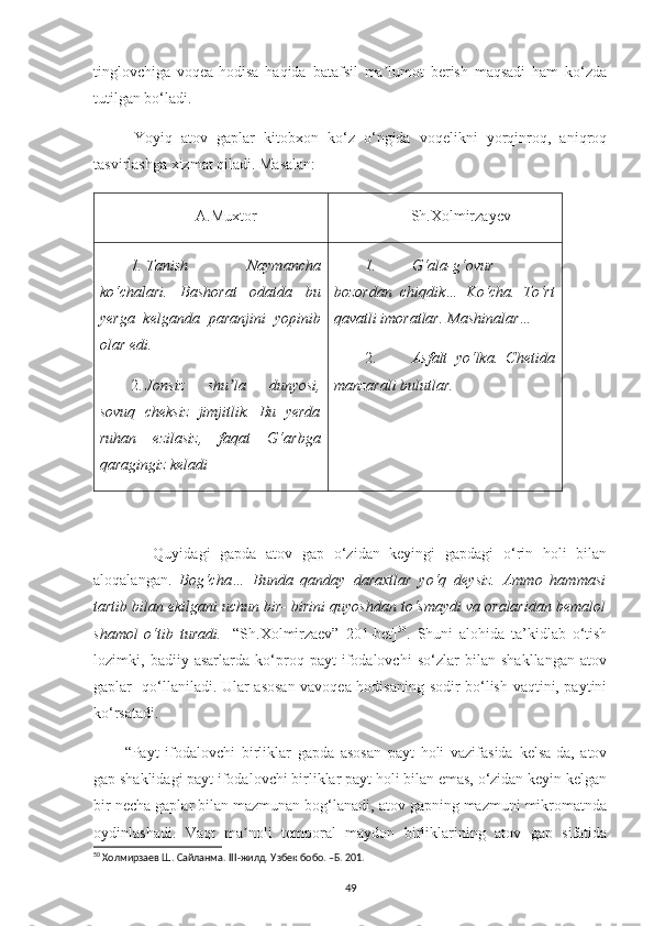 tinglovchiga   voqea-hodisa   haqida   batafsil   ma lumot   berish   maqsadi   ham   ko‘zdaʼ
tutilgan bo‘ladi.  
  Yoyiq   atov   gaplar   kitobxon   ko‘z   o‘ngida   voqelikni   yorqinroq,   aniqroq
tasvirlashga xizmat qiladi. Masalan:
А.Muxtor Sh.Xolmirzayev
1.  Tanish   Naymancha
ko‘chalari.   Bashorat   odatda   bu
yerga   kelganda   paranjini   yopinib
olar edi.
2.  Jonsiz   shu la   dunyosi,	
ʼ
sovuq   cheksiz   jimjitlik.   Bu   yerda
ruhan   ezilasiz,   faqat   G‘arbga
qaragingiz keladi 1. G‘ala-g‘ovur
bozordan   chiqdik…   Ko‘cha.   To‘rt
qavatli imoratlar. Mashinalar…
2. Asfalt   yo‘lka.   Chetida
manzarali bulutlar.
      Quyidagi   gapda   atov   gap   o‘zidan   keyingi   gapdagi   o‘rin   holi   bilan
aloqalangan.   Bog‘cha…   Bunda   qanday   daraxtlar   yo‘q   deysiz.   Аmmo   hammasi
tartib bilan ekilgani uchun bir- birini quyoshdan to‘smaydi va oralaridan bemalol
shamol   o‘tib   turadi.   [“Sh.Xolmirzaev”   201-bet] 50
.   Shuni   alohida   ta’kidlab   o‘tish
lozimki,   badiiy   asarlarda   ko‘proq   payt   ifodalovchi   so‘zlar   bilan   shakllangan   atov
gaplar   qo‘llaniladi. Ular asosan vavoqea-hodisaning sodir bo‘lish vaqtini, paytini
ko‘rsatadi. 
“Payt   ifodalovchi   birliklar   gapda   asosan   payt   holi   vazifasida   kelsa-da,   atov
gap shaklidagi payt ifodalovchi birliklar payt holi bilan emas, o‘zidan keyin kelgan
bir necha gaplar bilan mazmunan bog‘lanadi, atov gapning mazmuni mikromatnda
oydinlashadi.   Vaqt   ma noli   temporal   maydon   birliklarining   atov   gap   sifatida	
ʼ
50
 Холмирзаев Ш. Сайланма.  III -жилд.  Узбек бобо. –Б. 201.
49 