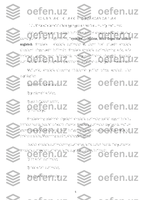 I BOB. SINTAKTIK TARKIBI QISQARGAN GAPLAR
1.1. Sintaktik tarkibi qisqargan gaplar haqida umumiy ma’lumot
Tilshunoslikning eng murakkab bo‘limlaridan biri sintaksis sanaladi. Mazkur
atama   yunon tilidan  olingan  bo‘lib, “ syntaxis”   – t uzilma, tartib degan  ma’nolarni
anglatadi.   Sintaksis   –   siktaktik   qurilmalar   va   ularni   hosil   qiluvchi   sintaktik
aloqalarni   o‘rganuvchi   bo‘limdir.   Sintaksis   sintaktik   qurilmalarning   so‘z,   so‘z
birikmasi,   gap   va   matn   ko‘rinishida   namoyon   bo‘lishini   o‘rganadi.   Sintaktik
qurilmalarda birikish, bog‘lanish, tartiblanish-qo‘shilish qonuniyatlarini tekshiradi.
Ma’lumki,   sintaktik   aloqaning   ifodalanish   yo‘llari   to‘rtta   sanaladi.   Ular
quyidagilar:
1)  grammatik vositalar; 
2)  yordamchi so‘zlar;
3)  gap bo‘laklari tartibi; 
4)  intonatsiya.
Sintaksisning   tekshirish   obyektini   sintaktik   qurilmalar   tashkil   etgani   bois   bu
birliklar haqida batafsil to‘xtalib o‘tamiz. Sinatktik qurilmalar deyilganda ma’lum
grammatik   qoidalar   asosida   hosil   bo‘lgan   birikmalar   nazarda   tutiladi.   Masalan:
tirishqoq talaba, Vatanning taqdiri, shaharga bormoq.
Dastlab sintaktik qurilmalarning tuzilishiga ko‘ra turlari haqida fikr yuritamiz.
Sintaktik qurilmalar tuzilishiga ko‘ra quyidagi turlarga bo‘linadi: 
1)  bir so‘zli qurilmalar; 
2)  ikki so‘zli qurilmalar; 
3)  ko‘p so‘zli qurilmalar.
5 