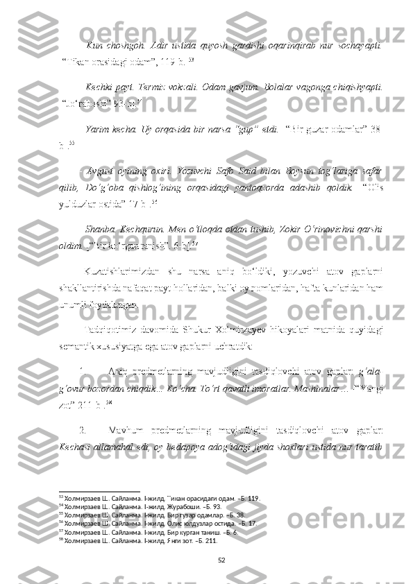 -   Kun   choshgoh.   Adir   ustida   quyosh   gardishi   oqarinqirab   nur   sochayapti.
[“Tikan orasidagi odam”, 119-b.] 53
-   Kechki  payt. Termiz  vokzali. Odam  gavjum. Bolalar  vagonga chiqishyapti.
[“Jo‘raboshi” 93-b] . 54
-   Yarim kecha. Uy orqasida  bir narsa “gup” etdi.   [“Bir guzar  odamlar” 38-
b]. 55
-   Avgust   oyining   oxiri.   Yozuvchi   Safo   Said   bilan   Boysun   tog‘lariga   safar
qilib,   Do‘g‘oba   qishlog‘ining   orqasidagi   yantoqzorda   adashib   qoldik.   [“Olis
yulduzlar ostida” 17-b]. 56
-   Shanba. Kechqurun. Men o‘tloqda otdan tushib, Zokir O‘rinovichni qarshi
oldim.  [“Bir ko‘rgan tanish”. 6-b]. 57
Kuzatishlarimizdan   shu   narsa   aniq   bo‘ldiki,   yozuvchi   atov   gaplarni
shakllantirishda nafaqat payt hollaridan, balki oy nomlaridan, hafta kunlaridan ham
unumli foydalangan.
Tadqiqotimiz   davomida   Shukur   Xolmirzayev   hikoyalari   matnida   quyidagi
semantik xususiyatga ega atov gaplarni uchratdik:
1. Aniq   predmetlarning   mavjudligini   tasdiqlovchi   atov   gaplar:   g‘ala-
g‘ovur bozordan chiqdik… Ko‘cha. To‘rt qavatli imoratlar. Mashinalar … [“Yangi
zot” 211-b]. 58
2. Mavhum   predmetlarning   mavjudligini   tasdiqlovchi   atov   gaplar:
Kechasi  allamahal  edi, oy bedapoya adog‘idagi  jiyda shoxlari  ustida nur  taratib
53
 Холмирзаев Ш. Сайланма. I-жилд.  Тикан орасидаги одам. –Б.  119.
54
 Холмирзаев Ш. Сайланма.  I -жилд.  Журабоши. –Б. 93.
55
 Холмирзаев Ш. Сайланма. I-жилд. Бир гузар одамлар. –Б. 38.
56
 Холмирзаев Ш. Сайланма. I-жилд. Олис юлдузлар остида. –Б. 17.
57
 Холмирзаев Ш. Сайланма. I-жилд. Бир курган таниш. –Б. 6.
58
 Холмирзаев Ш. Сайланма. I-жилд. Янги зот. –Б. 211.
52 