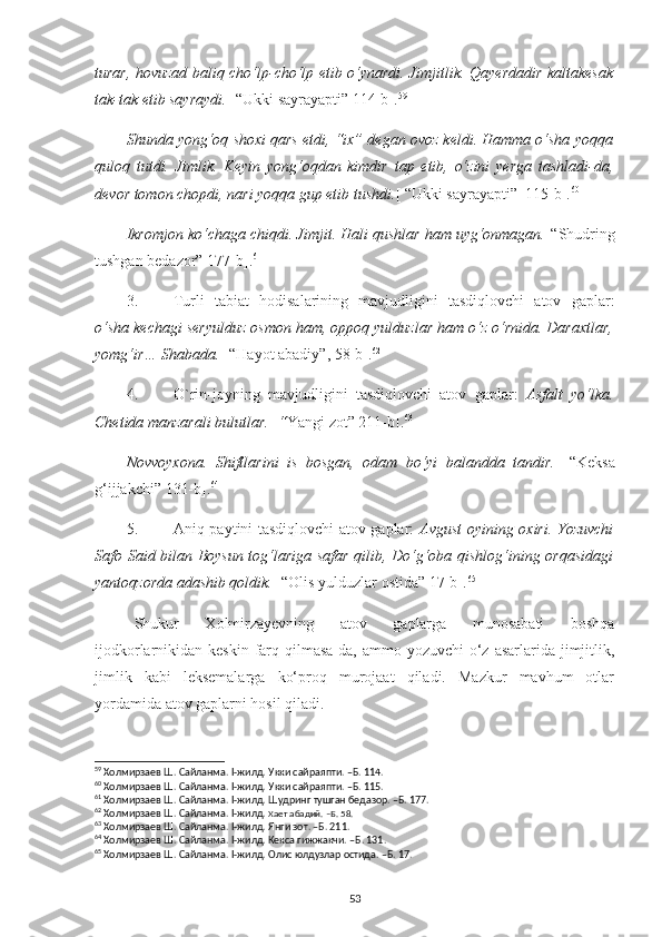 turar, hovuzad baliq cho‘lp-cho‘lp etib o‘ynardi. Jimjitlik. Qayerdadir kaltakesak
tak-tak etib sayraydi. [   “Ukki sayrayapti” 114-b]. 59
Shunda yong‘oq shoxi qars etdi, “ix” degan ovoz keldi. Hamma o‘sha yoqqa
quloq   tutdi.   Jimlik.   Keyin   yong‘oqdan   kimdir   tap   etib,   o‘zini   yerga   tashladi-da,
devor tomon chopdi, nari yoqqa gup etib tushdi. [   “Ukki sayrayapti”  115-b]. 60
Ikromjon ko‘chaga chiqdi. Jimjit. Hali qushlar ham uyg‘onmagan. [ “Shudring
tushgan bedazor” 177-b]. 61
3. Turli   tabiat   hodisalarining   mavjudligini   tasdiqlovchi   atov   gaplar:
o‘sha kechagi seryulduz osmon ham, oppoq yulduzlar ham o‘z o‘rnida. Daraxtlar,
yomg‘ir… Shabada.  [“Hayot abadiy”, 58-b]. 62
4. O`rin-joyning   mavjudligini   tasdiqlovchi   atov   gaplar:   Asfalt   yo‘lka.
Chetida manzarali bulutlar.  [ “ Yangi zot” 211-b]. 63
Novvoyxona.   Shiftlarini   is   bosgan,   odam   bo‘yi   balandda   tandir.   [“Keksa
g‘ijjakchi” 131-b]. 64
5. Aniq paytini tasdiqlovchi atov gaplar:   Avgust oyining oxiri. Yozuvchi
Safo Said bilan Boysun tog‘lariga safar qilib, Do‘g‘oba qishlog‘ining orqasidagi
yantoqzorda adashib qoldik.  [“Olis yulduzlar ostida” 17-b]. 65
Shukur   Xolmirzayevning   atov   gaplarga   munosabati   boshqa
ijodkorlarnikidan keskin farq qilmasa-da, ammo yozuvchi  o‘z asarlarida jimjitlik,
jimlik   kabi   leksemalarga   ko‘proq   murojaat   qiladi.   Mazkur   mavhum   otlar
yordamida atov gaplarni hosil qiladi.
59
 Холмирзаев Ш. Сайланма. I-жилд.  Укки сайраяпти. –Б. 114.
60
 Холмирзаев Ш. Сайланма. I-жилд.  Укки сайраяпти. –Б. 11 5 .
61
  Холмирзаев Ш. Сайланма. I-жилд. Шудринг тушган бедазор. –Б. 177.
62
 Холмирзаев Ш. Сайланма. I-жилд.  Хает абадий.  –Б. 58.
63
  Холмирзаев Ш. Сайланма.  I -жилд.  Янги зот. –Б. 211.
64
 Холмирзаев Ш. Сайланма. I-жилд. Кекса гижжакчи. –Б. 131.
65
 Холмирзаев Ш. Сайланма. I-жилд. Олис юлдузлар остида. –Б. 17.
53 