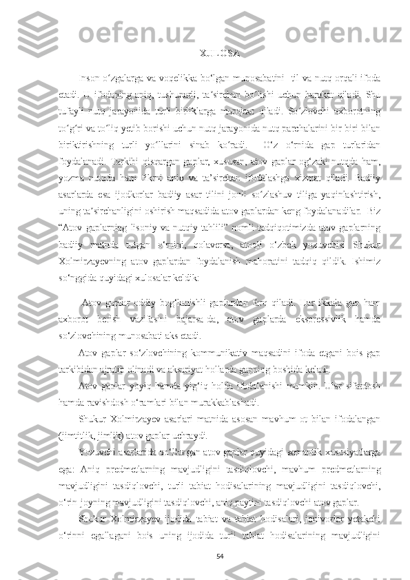 XULOSA
Inson o zgalarga va voqelikka bo‘lgan munosabatini   til va nutq orqali ifodaʻ
etadi.   U   ifodaning   aniq,   tushunarli,   ta sirchan   bo lishi   uchun   harakat   qiladi.   Shu	
ʼ ʻ
tufayli   nutq   jarayonida   turli   birliklarga   murojaat   qiladi.   So zlovchi   axborotning	
ʻ
to g ri va to liq yetib borishi uchun nutq jarayonida nutq parchalarini bir-biri bilan	
ʻ ʻ ʻ
biriktirishning   turli   yo llarini   sinab   ko radi.     O‘z   o‘rnida   gap   turlaridan	
ʻ ʻ
foydalanadi.   Tarkibi   qisqargan   gaplar,   xususan,   atov   gaplar   og‘zaki   nutqda   ham,
yozma   nutqda   ham   fikrni   aniq   va   ta’sirchan   ifodalashga   xizmat   qiladi.   Badiiy
asarlarda   esa   ijodkorlar   badiiy   asar   tilini   jonli   so zlashuv   tiliga   yaqinlashtirish,	
ʻ
uning ta sirchanligini oshirish maqsadida atov gaplardan keng foydalanadilar.  Biz	
ʼ
“ Atov   gaplarning   lisoniy   va   nutqiy   tahlili”   nomli   tadqiqotimizda   atov   gaplarning
badiiy   matnda   tutgan   o‘rnini,   qolaversa,   atoqli   o‘zbek   yozuvchisi   Shukur
Xolmirzayevning   atov   gaplardan   foydalanish   mahoratini   tadqiq   qildik.   Ishimiz
so‘nggida quyidagi xulosalar keldik: 
  Atov   gaplar   oddiy   bog‘lanishli   gaplardan   farq   qiladi.   Har   ikkala   gap   ham
axborot   berish   vazifasini   bajarsa-da,   atov   gaplarda   ekspressivlik   hamda
so‘zlovchining munosabati aks etadi.
Atov   gaplar   so‘zlovchining   kommunikativ   maqsadini   ifoda   etgani   bois   gap
tarkibidan ajratib olinadi va aksariyat hollarda gapning boshida keladi.
Atov   gaplar   yoyiq   hamda   yig‘iq   holda   ifodalanishi   mumkin.   Ular   sifatdosh
hamda ravishdosh o‘ramlari bilan murakkablashadi. 
Shukur   Xolmirzayev   asarlari   matnida   asosan   mavhum   ot   bilan   ifodalangan
(jimtitlik, jimlik) atov gaplar uchraydi.
Yozuvchi asarlarida qo‘llangan atov gaplar quyidagi semantik xususiyatlarga
ega:   Aniq   predmetlarning   mavjudligini   tasdiqlovchi,   mavhum   predmetlarning
mavjudligini   tasdiqlovchi,   turli   tabiat   hodisalarining   mavjudligini   tasdiqlovchi,
o‘rin-joyning mavjudligini tasdiqlovchi, aniq paytini tasdiqlovchi atov gaplar. 
Shukur   Xolmirzayev   ijodida   tabiat   va   tabiat   hodisalari,   jonivorlar   yetakchi
o‘rinni   egallagani   bois   uning   ijodida   turli   tabiat   hodisalarining   mavjudligini
54 