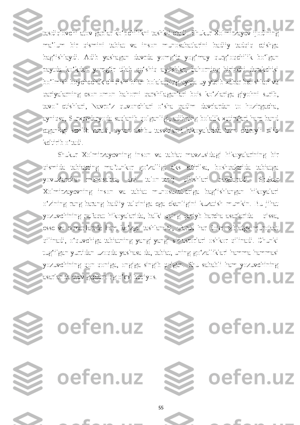 tasdiqlovchi   atov gaplar   ko‘pchilikni   tashkil   etadi . Shukur  Xolmirzayev  ijodining
ma’lum   bir   qismini   tabiat   va   inson   munosabatlarini   badiiy   tadqiq   etishga
bag‘ishlaydi.   Adib   yashagan   davrda   yomg‘ir   yog‘may   qurg‘oqchilik   bo‘lgan
paytda   ko‘kdan   yomg‘ir   tilab   qo‘shiq   aytishlar,   bahorning   birinchi   darakchisi
bo‘lmish boychechak chiqishi bilan bolalarning uyma-uy yurib xabar berishlari va
qariyalarning   eson-omon   bahorni   qarshilaganlari   bois   ko‘zlariga   giyohni   surib,
tavof   etishlari,   Navro‘z   quvonchlari   o‘sha   qadim   davrlardan   to   hozirgacha,
ayniqsa, Surxondaryoda saqlanib qolganligi, adibning bolalik xotiralari  ham  band
etganligi   sezilib   turadi,   aynan   ushbu   tasvirlarni   hikoyalarida   ham   chiroyli   qilib
keltirib o‘tadi. 
Shukur   Xolmirzayevning   inson   va   tabiat   mavzusidagi   hikoyalarining   bir
qismida   tabiatning   maftunkor   go‘zalligi   aks   ettirilsa,   boshqalarida   tabiatga
yovuzlarcha   munosabat,   uni   talon-taroj   qilishlari   qoralanadi.   Shukur
Xolmirzayevning   inson   va   tabiat   munosabatlariga   bag‘ishlangan   hikoyalari
o‘zining   rang-barang   badiiy   talqiniga   ega   ekanligini   kuzatish   mumkin.   Bu   jihat
yozuvchining   nafaqat   hikoyalarida,   balki   uning   qariyb   barcha   asarlarida   –   qissa,
esse   va   romanlarida   ham   ko‘zga   tashlanadi,   ularda   har   doim   tabiatga   murojaat
qilinadi,   o‘quvchiga   tabiatning   yangi-yangi   sir-asrorlari   oshkor   qilinadi.   Chunki
tug‘ilgan yurtidan uzoqda yashasa-da, tabiat, uning go‘zalliklari hamma-hammasi
yozuvchining   qon-qoniga,   ongiga   singib   qolgan.   Shu   sababli   ham   yozuvchining
asarlarida atov gaplarning o‘rni beqiyos. 
55 