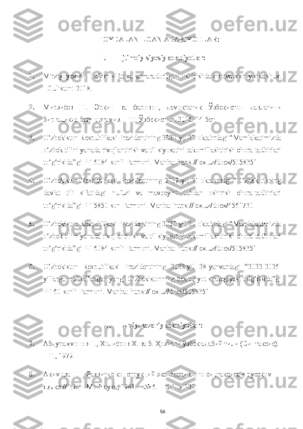 FOYDALANILGAN ADABIYOTLAR:
I. Ijtimoiy-siyosiy adabiyotlar:
1. Mirziyoyev Sh. Ta’lim sifat va samaradorligini oshirishda innovatsion yondashuv.
- Guliston: 2018.  
2. Мирзиёев   Ш.   Эркин   ва   фаровон,   демократик   Ўзбекистон   давлатини
биргаликда барпо этамиз. – Т.: Ўзбекистон. 2016. 14-бет .
3. O‘zbekiston Respublikasi Prezidentining 2020-yil 20-oktabrdagi “Mamlakatimizda
o‘zbek tilini yanada rivojlantirish va til siyosatini takomillashtirish chora-tadbirlari
to‘g‘risida”gi PF-6084-sonli Farmoni.  Manba:  https://lex.uz/docx/5058351
4. O‘zbekiston   Respublikasi   Prezidentining   2019-yil   21-oktabrdagi   “O‘zbek   tilining
davlat   tili   sifatidagi   nufuzi   va   mavqeyini   tubdan   oshirish   chora-tadbirlari
to‘g‘risida”gi PF-5850-son Farmoni.  Manba:  https://lex.uz/docx/4561730
5. O‘zbekiston Respublikasi Prezidentining 2020-yil 20-oktabrdagi “Mamlakatimizda
o‘zbek tilini yanada rivojlantirish va til siyosatini takomillashtirish chora-tadbirlari
to‘g‘risida”gi PF-6084-sonli Farmoni.  Manba:  https://lex.uz/docs/5058351
6. O‘zbekiston   Respublikasi   Prezidentining   2022-yil   28-yanvardagi   “2022-2026-
yillarga mo‘ljallangan yangi O‘zbekistonning taraqqiyot strategiyasi to‘g‘risida”gi
PF-60-sonli Farmoni. Manba:  https://lex.uz/docs/5058351
  
II. Ilmiy-nazariy adabiyotlar:
7. Абдураҳмонов Ғ., Холи ё ров Х. ва б. Ҳозирги ўзбек адабий тили (Синтаксис). 
– Т., 1979 .
8. Акимова Г.Н. Развитие конструкций экспрессивного синтаксиса в русском 
языке // ВЯ. – М.: Наука, 1981. – № 6. – С.109-121. 
56 