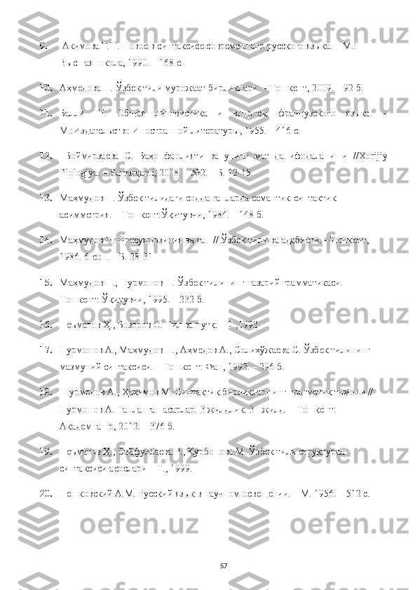 9.  Акимова Г.Н. Новое в синтаксисе современного русского языка. – М.: 
Высшая школа, 1990. – 168 с 
10. Аҳмедова Н. Ўзбек тили мурожаат бирликлари. – Тошкент, 2009. – 92 б. 
11. Балли   Ш.   Общая   лингвистика   и   вопросы   французского   языка.   –
М.:Издательство Иностранной литературы, 1955. – 416 с. 
12.   Боймирзаева   С.   Баҳо   фаолияти   ва   унинг   матнда   ифодаланиши   // Xorijiy
filologiya . –  Samarqand , 2008. – №2. – Б. 12-15. 
13. Маҳмудов Н. Ўзбек тилидаги содда гапларда семантик-синтактик 
асимметрия. – Тошкент:Ўқитувчи, 1984. – 148 б. 
14. Маҳмудов Н. Пресуппозиция ва гап // Ўзбек тили ва адабиёти. –Тошкент, 
1986.  6-сон. – Б. 28-31 
15. Маҳмудов Н., Нурмонов Н. Ўзбек тилининг назарий грамматикаси. – 
Тошкент: Ўқитувчи, 1995. – 232 б. 
16. Неъматов Ҳ., Бозоров О. Тил ва нутқ. – Т.,1993
17. Нурмонов А., Маҳмудов Н., Аҳмедов А., Солихўжаева С. Ўзбек тилининг 
мазмуний синтаксиси. – Тошкент: Фан, 1992. – 296 б. 
18.  Нурмонов А., Ҳакимов М. Синтактик бирликларнинг прагматик томони // 
Нурмонов А. Танланган асарлар.  3 жилдлик. 3 - жилд. – Тошкент: 
Академнашр, 2012. – 376 б. 
19. Неъматов Ҳ., Сайфуллаева Р., Қурбонова М. Ўзбек тили структурал 
синтаксиси асослари – Т., 1999.
20. Пешковский А.М. Русский язык в научном освещении. – М. 1956. – 512 с. 
57 