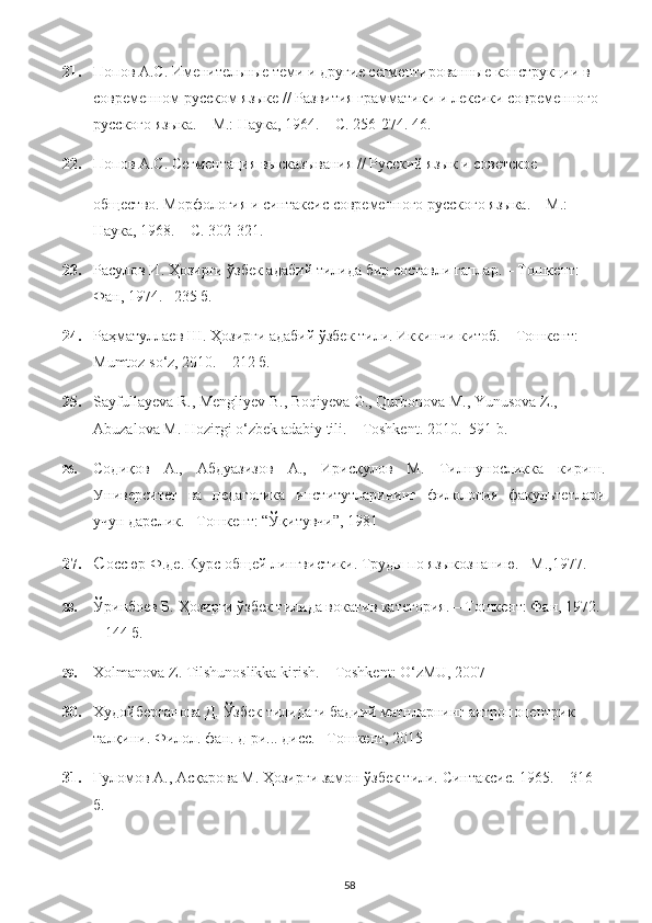 21. Попов А.С. Именительные теми и другие сегментированные конструкции в 
современном русском языке // Развития грамматики и лексики современного 
русского языка. – М.: Наука, 1964. – С. 256-274.  46.
22. Попов А.С. Сегментация высказывания // Русский язык и советское 
общество. Морфология и синтаксис современного русского языка. – М.: 
Наука, 1968. – С. 302-321. 
23. Расулов И. Ҳозирги ўзбек адабий тилида бир составли гаплар. – Тошкент: 
Фан, 1974. –235 б. 
24. Раҳматуллаев Ш. Ҳозирги адабий ўзбек тили. Иккинчи китоб. – Тошкент: 
Mumtoz   so ‘ z , 2010. – 212 б. 
25. Sayfullayeva   R .,  Mengliyev   B .,  Boqiyeva   G .,  Qurbonova   M .,  Yunusova   Z ., 
Abuzalova   M .  Hozirgi   o ‘ zbek   adabiy   tili . –  Toshkent .  2010.–591 b.
26. Содиқов   А.,   Абдуазизов   А.,   Ирисқулов   М.   Тилшуносликка   кириш.
Университет   ва   педагогика   институтларининг   филология   факультетлари
учун дарслик. –Тошкент: “Ўқитувчи”, 1981
27. С оссюр Ф.де. Курс общей лингвистики.  Труды по языкознанию. –М.,1977.
28. Ўринбоев Б. Ҳозирги ўзбек тилида вокатив категория. – Тошкент: Фан, 1972. 
– 144 б.
29. Xolmanova Z. Tilshunoslikka kirish. – Toshkent: O‘zMU, 2007
30. Худойберганова Д. Ўзбек тилидаги бадиий матнларнинг антропоцентрик 
талқини.  Филол. фан. д-ри... дисс. –Тошкент, 2015
31. Ғуломов А., Асқарова М. Ҳозирги замон ўзбек тили.  Синтаксис. 1965. – 316 
б. 
58 