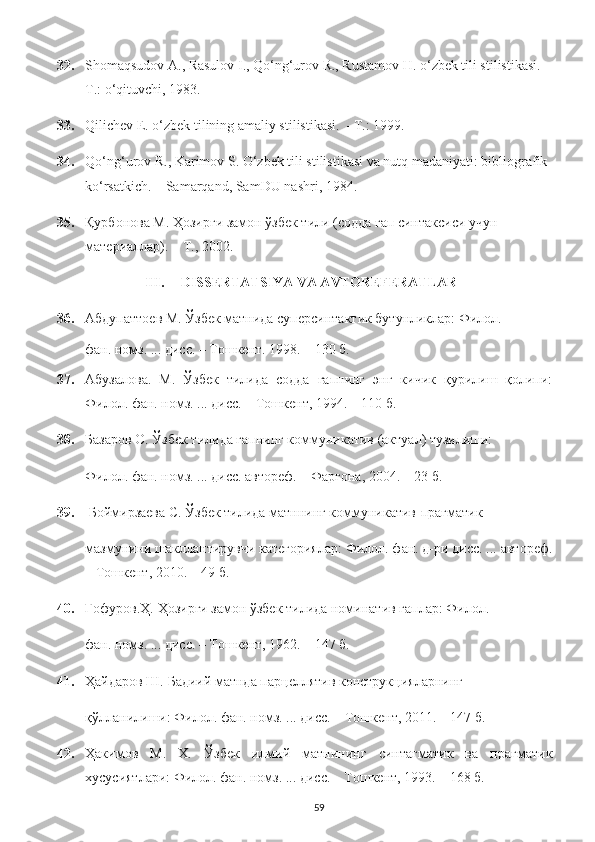 32. Shomaqsudov A., Rasulov I., Qo‘ng‘urov R., Rustamov H. o‘zbek tili stilistikasi. –
Т.: o‘qituvchi, 1983. 
33. Qilichev E. o‘zbek tilining amaliy stilistikasi.  –Т.: 1999. 
34. Qo ‘ ng ‘ urov   R .,  Karimov   S .  O ‘ zbek   tili   stilistikasi   va   nutq   madaniyati :  bibliografik  
ko ‘ rsatkich . –  Samarqand ,  SamDU   nashri , 1984. 
35. Қурбонова М. Ҳозирги замон ўзбек тили (содда гап синтаксиси учун 
материаллар). – Т., 2002.
III. DISSERTATSIYA VA AVTOREFERATLAR
36. Абдупаттоев М. Ўзбек матнида суперсинтактик бутунликлар: Филол. 
фан. номз. ... дисс. – Тошкент. 1998. – 130 б. 
37. Абузалова.   М.   Ўзбек   тилида   содда   гапнинг   энг   кичик   қурилиш   қолипи:
Филол. фан. номз. ... дисс. – Тошкент, 1994. – 110 б. 
38. Базаров О. Ўзбек тилида гапнинг коммуникатив (актуал) тузилиши: 
Филол. фан. номз. ... дисс. автореф. – Фарғона, 2004. – 23 б. 
39.  Боймирзаева С. Ўзбек тилида матннинг коммуникатив-прагматик 
мазмунини шакллантирувчи категориялар: Филол. фан. д-ри дисс. ... автореф.
– Тошкент, 2010. – 49 б. 
40. Ғофуров.Ҳ. Ҳозирги замон ўзбек тилида номинатив гаплар: Филол. 
фан. номз. ... дисс. – Тошкент, 1962. – 147 б. 
41. Ҳайдаров Ш. Бадиий матнда парцеллятив конструкцияларнинг 
қўлланилиши: Филол. фан. номз. ... дисс. – Тошкент, 2011. – 147 б. 
42. Ҳакимов   М.   Х.   Ўзбек   илмий   матнининг   синтагматик   ва   прагматик
хусусиятлари: Филол. фан. номз. ... дисс. – Тошкент, 1993. – 168 б. 
59 