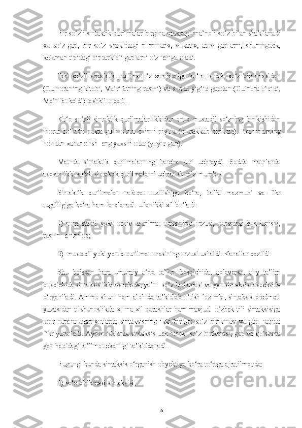 Bir s o‘ zli sintaktik qurilmalar birgina mustaqil ma’noli s o‘ z bilan shakllanadi
va   s o‘ z-gap,   bir   s o‘ z   shaklidagi   nominativ,   vokativ,   atov   gaplarni,   shuningdek,
kelaman tipidagi bir tarkibli gaplarni  o‘ z ichiga oladi.
Ikki   so‘zli   sintaktik   qurilma   o‘z   xarakteriga   ko‘ra:   sodda   so‘z   birikmasidan
(Gulnoraning kitobi, Ma’rifatning rasmi) va sodda yig‘iq gapdan (Gulnora o‘qidi,
Ma’rifat keldi) tashkil topadi.
Ko‘p   so‘zli   sintaktik   qurilmalar   ikkidan   ortiq   mustaqil   so‘zning   birikishidan
iborat   bo‘ladi:   paxta   gulli   o‘nta   chinni   piyola   (murakkab   birikma).   Bemorlarning
holidan xabar olish   eng yaxshi odat (yoyiq gap).
Matnda   sintaktik   qurilmalarning   barcha   turi   uchraydi.   Sodda   matnlarda
asosan ikki so‘zli sintaktik qurilmalarni uchratishimiz mumkin.
Sintaktik   qurilmalar   nafaqat   tuzilishiga   ko‘ra,   balki   mazmuni   va   fikr
tugalligiga k o‘ ra  ham farqlanadi. Ular  ikki xil b o‘ ladi: 
1)  nomustaqil   yoki   ochiq   qurilma:   onasining   orzusi ,   dars ning   boshlanishi ,
rasm ni  chiz moq; 
2)   mustaqil yoki yopiq qurilma:  onasining orzusi ushaldi. Kanallar qazildi.
Shu   boisdan   ham   umumiy   o‘rta   ta’lim   bosqichida,   qolaversa,   oliy   ta’lim
bosqichida sintaksis ikki aspektda, ya’ni  so‘z birikmasi va gap sintaksisi aspektida
o‘rganiladi. Ammo shuni ham alohida ta’kidlab o‘tish lozimki, sintaksis predmeti
yuzasidan   tilshunoslikda   xilma-xil   qarashlar   ham   mavjud.   o‘zbek   tili   sintaksisiga
doir   barcha   adabiyotlarda   sintaksisning   ikki   birligi:   so‘z   birikmasi   va   gap   haqida
fikr yuritiladi. Ayrim ishlarda sintaksis uch birlik: so‘z birikmasi, gap va qo‘shma
gap haqidagi ta’limot ekanligi ta’kiddanadi.
Bugungi  kunda sintaksis  o‘ rganish ob y ektiga k o‘ ra t o‘ rtga ajratilmo q da: 
1)  s o‘ z birikmasi sintaksisi; 
6 