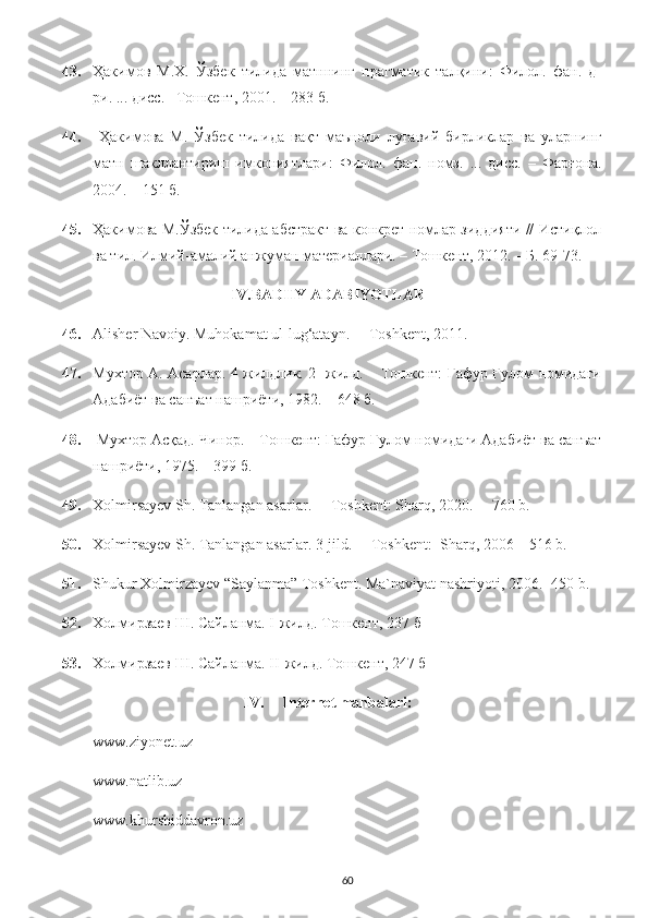 43. Ҳакимов   М.Х.   Ўзбек   тилида   матннинг   прагматик   талқини:   Филол.   фан.   д-
ри. ... дисс.–  Тошкент, 2001. – 283 б. 
44.   Ҳакимова   М.   Ўзбек   тилида   вақт   маъноли   луғавий   бирликлар   ва   уларнинг
матн   шакллантириш   имкониятлари:   Филол.   фан.   номз.   ...   дисс.   –   Фарғона.
2004. – 151 б. 
45. Ҳакимова М.Ўзбек тилида абстракт ва конкрет номлар зиддияти // Истиқлол
ва тил.  Илмий-амалий анжуман материаллари. – Тошкент, 2012. – Б. 69-73. 
IV.BADIIY ADABIYOTLAR
46. Alisher Navoiy. Muhokamat ul-lug‘atayn.  – Toshkent, 2011.
47. Мухтор А. Асарлар. 4 жилдлик. 2- жилд. – Тошкент: Ғафур Ғулом номидаги
Адабиёт ва санъат нашриёти, 1982. – 648 б. 
48.  Мухтор Асқад. Чинор. – Тошкент: Ғафур Ғулом номидаги Адабиёт ва санъат
нашриёти, 1975. – 399 б. 
49. Xolmirsayev Sh. Tanlangan asarlar.   – Toshkent: Sharq, 2020.  – 760 b. 
50. Xolmirsayev Sh. Tanlangan asarlar. 3-jild.   – Toshkent:  Sharq, 2006 – 516 b.
51. Shukur Xolmirzayev “Saylanma” Toshkent. Ma`naviyat nashriyoti, 2006. -450 b. 
52. Холмирзаев Ш. Сайланма. I-жилд.   Тошкент, 237  б
53. Холмирзаев Ш. Сайланма. I I -жилд.   Тошкент, 247  б
IV. Internet manbalari:
www.ziyonet.uz 
www.natlib.uz 
www.khurshiddavron.uz 
60 