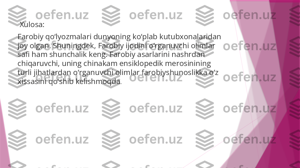   Xulosa:
Farobiy qo‘lyozmalari dunyoning ko‘plab kutubxonalaridan 
joy olgan. Shuningdek, Farobiy ijodini o‘rganuvchi olimlar 
safi ham shunchalik keng. Farobiy asarlarini nashrdan 
chiqaruvchi, uning chinakam ensiklopedik merosinining 
turli jihatlardan o‘rganuvchi olimlar farobiyshunoslikka o‘z 
xissasini qo‘shib kelishmoqda .                   