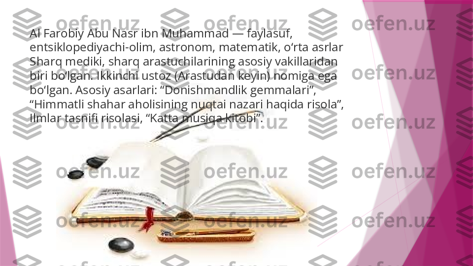 Al Farobiy Abu Nasr ibn Muhammad — faylasuf, 
entsiklopediyachi-olim, astronom, matematik, o‘rta asrlar 
Sharq mediki, sharq arastuchilarining asosiy vakillaridan 
biri bo‘lgan. Ikkinchi ustoz (Arastudan keyin) nomiga ega 
bo‘lgan. Asosiy asarlari: “Donishmandlik gemmalari”, 
“Himmatli shahar aholisining nuqtai nazari haqida risola”, 
Ilmlar tasnifi risolasi, “Katta musiqa kitobi”.                   