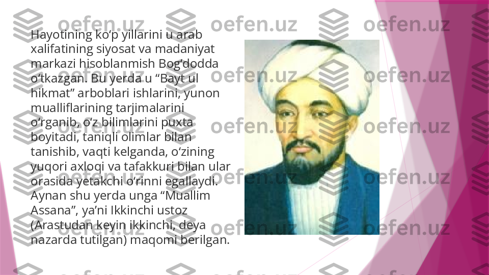 Hay о tining ko‘p yillarini u arab 
xalifatining siyosat va madaniyat 
markazi hisoblanmish Bog‘dodda 
o‘tkazgan. Bu yerda u “Bayt ul 
hikmat” arboblari ishlarini, yunon 
mualliflarining tarjimalarini 
o‘rganib, o‘z bilimlarini puxta 
boyitadi, taniqli olimlar bilan 
tanishib, vaqti kelganda, o‘zining 
yuqori axloqi va tafakkuri bilan ular 
orasida yetakchi o‘rinni egallaydi. 
Aynan shu yerda unga “Muallim 
Assana”, ya’ni Ikkinchi ustoz 
(Arastudan keyin ikkinchi, deya 
nazarda tutilgan) maqomi berilgan.                   