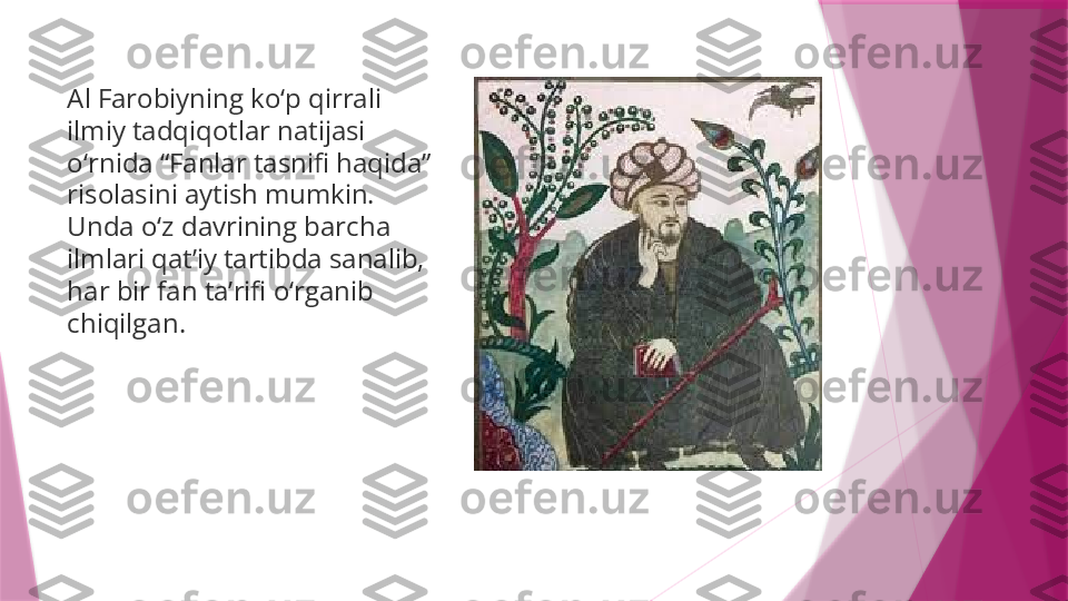 Al Farobiyning ko‘p qirrali 
ilmiy tadqiqotlar natijasi 
o‘rnida “Fanlar tasnifi haqida” 
risolasini aytish mumkin. 
Unda o‘z davrining barcha 
ilmlari qat’iy tartibda sanalib, 
har bir fan ta’rifi o‘rganib 
chiqilgan.                   