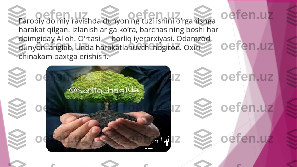 Farobiy doimiy ravishda dunyoning tuzilishini o‘rganishga 
harakat qilgan. Izlanishlariga ko‘ra, barchasining boshi har 
doimgiday Alloh. O‘rtasi — borliq iyerarxiyasi. Odamzod — 
dunyoni anglab, unda harakatlanuvchi nogiron. Oxiri — 
chinakam baxtga erishish.                   