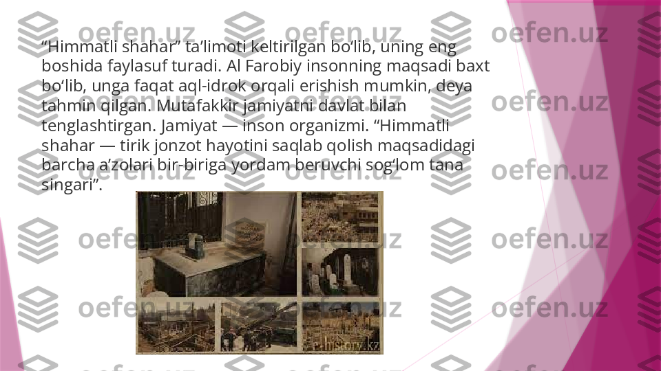 “ Himmatli shahar” ta’limoti keltirilgan bo‘lib, uning eng 
boshida faylasuf turadi. Al Farobiy insonning maqsadi baxt 
bo‘lib, unga faqat aql-idrok orqali erishish mumkin, deya 
tahmin qilgan. Mutafakkir jamiyatni davlat bilan 
tenglashtirgan. Jamiyat — inson organizmi. “Himmatli 
shahar — tirik jonzot hayotini saqlab qolish maqsadidagi 
barcha a’zolari bir-biriga yordam beruvchi sog‘lom tana 
singari”.                   