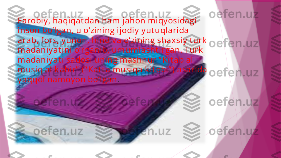 Farobi y , haqi qat dan ham  j ahon m i qy osi dagi  
i nson bo‘l gan, u o‘ zi ni ng i j odi y  y ut uql ari da 
ara b, fors, y unon, hi nd v a o‘ zi ni ng sha x si y  t urk  
m ada ni y at i ni  o‘ rgani b, um um l asht i rgan. Turk  
m ada ni y at i  sadosi  uni ng m a shhur “ K i t ab al  
m usi q al  k abi r”  (“ K at t a m usi qa k i t obi ” ) a sari da 
y aqqol  na m oy on bo‘l gan .                   