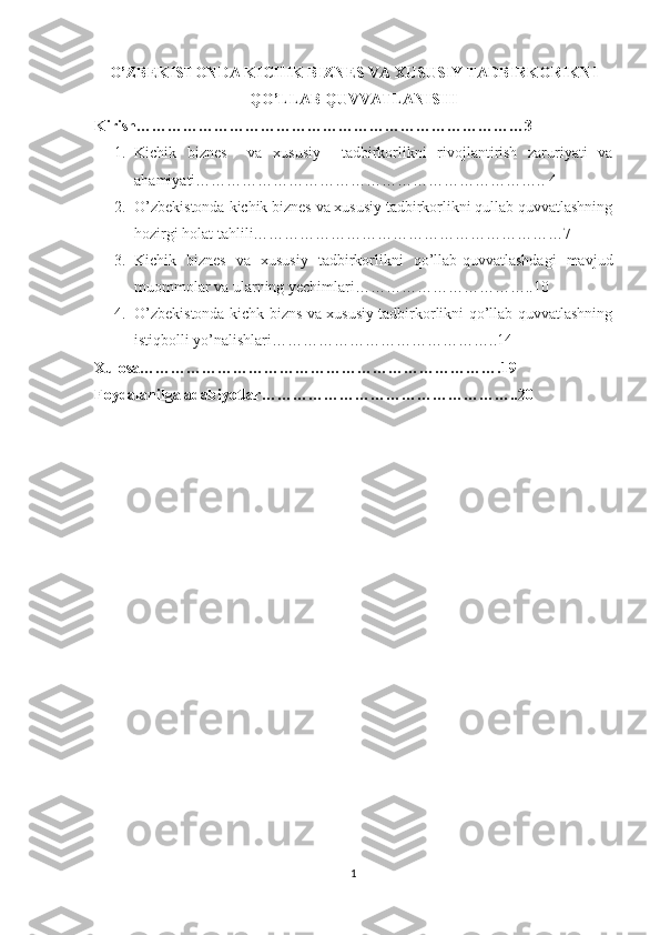 O’ZBEKISTONDA KICHIK BIZNES VA XUSUSIY TADBIRKORIKNI
QO’LLAB QUVVATLANISHI
Kirish…………………………………………………………………3
1. Kichik   biznes     va   xususiy     tadbirkorlikni   rivojlantirish   zaruriyati   va
ahamiyati…………………………………………………………..  4
2. O’zbekistonda  kichik biznеs va xususiy tadbirkorlikni qullab quvvatlashning
hozirgi holat tahlili……………………………………………………7
3. Kichik   biznes   va   xususiy   tadbirkorlikni   qo’llab-quvvatlashdagi   mavjud
muommolar va ularning yechimlari……………………………..10
4. O’zbekistonda kichk bizns va xususiy tadbirkorlikni qo’llab-quvvatlashning
istiqbolli yo’nalishlari……………………………………..14
Xulosa…………………………………………………………….19
Foydalanilga adabiyotlar…………………………………………..20
1 