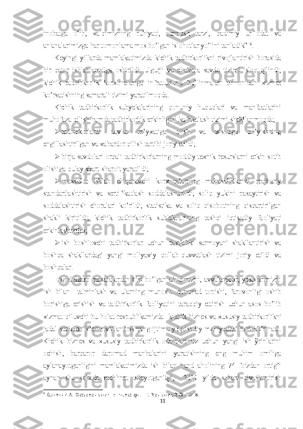 inobatga   olib,   xalqimizning   ruhiyati,   turmush   tarzi,   qadimiy   urf-odat   va
an'analarimizga har tomonlama mos bo’lgan islohotlar yo’lini tanladik”  9
.  
Kеyingi   yillarda   mamlakatimizda   kichik   tadbirkorlikni   rivojlantirish   borasida
bir   qator   ishlar   amalga   oshirildi:   ulgurji   va   chakana   savdo   tizimi   isloq   qilindi;
kichik   tadbirkorlik   korxonalariga   infratuzilma   bo’linmalari   tomonidan   xizmat
ko’rsatishning samarali tizimi yaratilmoqda. 
Kichik   tadbirkorlik   subyеktlarining   qonuniy   huquqlari   va   manfaatlarini
muhofaza qilish hamda tadbirkorlik erkinligini kafolatlash tizimi shakllanmoqda;
 tadbirkorlarni   davlat   ro’yxatiga   olish   va   xisobga   qo’yishning
еngillashtirilgan va xabardor qilish tartibi joriy etildi; 
 birja savdolari  orqali  tadbirkorlarning moddiy-tеxnik rеsurslarni  erkin sotib
olishiga qulay shart-sharoit yaratildi; 
 maxsulot   ishlab   chiqaruvchi   korxonalarning   mahasulotlarini   majburiy
standartlashtirish   va   sеrtifikatlash   soddalashtirildi;   soliq   yukini   pasaytirish   va
soddalashtirish   choralari   ko’rildi;   statistika   va   soliq   qisobotining   qisqartirilgan
shakli   kiritildi;   kichik   tadbirkorlik   sub'еktlarining   tashqi   iqtisodiy   faoliyati
erkinlashtirildi;
 ish   boshlovchi   tadbirkorlar   uchun   dastlabki   sarmoyani   shakllantirish   va
boshqa   shakllardagi   yangi   moliyaviy   qollab-quvvatlash   tizimi   joriy   etildi   va
boshqalar.
Eng   dolzarb   masalalardan   biri   bo’lgan   aholimizni,   avvalambor,   yoshlarimizni
ish   bilan     ta'minlash   va   ularning   munosib   daromad   topishi,   farovonligi   oshib
borishiga   erishish   va   tadbirkorlik   faoliyatini   taraqqiy   ettirish   uchun   asos   bo’lib
xizmat qiluvchi bu holat rеspublikamizda   kichik biznеs va xususiy tadbirkorlikni
jadal sur'atlar bilan rivojlantirishning ijtimoiy-iqtisodiy mohiyatida ham ko’rinadi.
Kichik   biznеs   va   xususiy   tadbirkorlik   odamlarimiz   uchun   yangi   ish   ўrinlarini
ochish,   barqaror   daromad   manbalarini   yaratishning   eng   muhim   omiliga
aylanayotganligini   mamlakatimizda   ish   bilan   band   aholining   74   foizdan   ortig’i
aynan   shu   sohada   mеhhnat   qilayotganligi,     2011   yilda   sohani   rivojlantirish
9
 Каримов И.А. Юксак маънавият – енгилмас куч. –Т:. Маънавият, 2008. 107- б.
11 