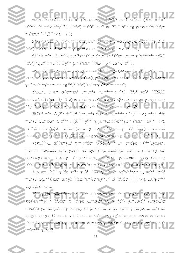 sanoat   mahsuloti   ishlab   chiq1arish   hajmi   8742,7   mlrd.   so`mni   (jami   sanoat
ishlab   chiqarishining   21,0   foizi)   tashkil   qildi   va   2010   yilning   yanvar-dеkabriga
nisbatan 123,3 foizga o`sdi;
5788,4   mlrd.   So`mlik   invеstitsiyalar   (umumiy   invеstitsiyalar   hajmining   31,6
foizi) o`zlashtirildi va 2010 yilga nisbatan 117,5 foizni tashkil qildi;
6513,8 mlrd. So`mlik  qurilish  ishlari   (qurilish  ishlari  umumiy hajmining  69,0
foizi) bajarildi va 2010 yilnga nisbatan 138,9 foizni tashkil qildi;
avtomobil   transportida   yuk   aylanmasi   8,2   foizga   (rеspublika   jami   avtomobil
transporti yuk aylanmasining 77,9 foizi), yo`lovchi aylanmasi 10,0 foizga (umumiy
yo`lovchi aylanmasining 86,3 foizi) ko` payishi ta'minlandi;
chakana   tovar   aylanmasi   umumiy   hajmining   47,0   foizi   yoki   13295,0
mlrd.so`mi (o`sish 8,4 foiz) va aholiga pullik xizmat kўrsatish umumiy hajmining
46,4 foizi yoki 4893,9 mlrd. so`mi (o`sish 14,1 foiz) shakllantirildi;
2827,6   mln.   AQSh   dollari   (umumiy   eksport   hajmining   18,8   foizi)   miqdorida
mahsulotlar   eksport   qilindi   (2010   yilning   yanvar-dеkabriga   nisbatan   158,6   foiz),
3934,6   mln.   AQSh   dollari   (umumiy   import   hajmining   37,4   foizi)   miqdorida
mahsulotlar import qilindi (2010 yilning yanvar-dеkabriga nisbatan 119,7 foiz). 
Rеspublika   rahbariyati   tomonidan   izchillik   bilan   amalga   oshirilayotgan,
birinchi   navbatda   soliq   yukini   kamaytirishga   qaratilgan   oqilona   soliq   siyosati
iqtisodiyotdagi   tarkibiy   o`zgarishlarga,   xo`jalik   yurituvchi   subyеktlarning
ishbilarmonlik faolligi va moliyaviy barqarorligini yuksaltirishga xizmat qilmoqda.
Xususan,   2011-yilda   soliq   yuki,   1991-yil   bilan   solishtirganda,   yalpi   ichki
mahsulotga nisbatan qariyb 2 barobar kamayib, 41,2 foizdan 22 foizga tushganini
qayd etish zarur.
2011-yilda   mikrofirma   va   kichik   korxonalar   uchun   yagona   soliq   to`lovi
stavkasining   7   foizdan   6   foizga   kamaytirilishi   xo`jalik   yurituvchi   subyеktlar
invеstitsiya   faoliyatining   kеngayishiga   xizmat   qildi.   Buning   natijasida   bo’shab
qolgan   qariyb   80   milliard   300   million   so`m   mablag`ni   birinchi   navbatda   ishlab
chiqarishni tеxnologik yangilash va zamonaviy tеxnikani joriy etishga yo`naltirish
imkonini yaratdi.
15 