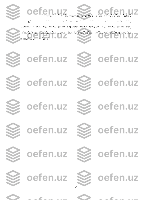                       Birgina   2011   yilda   mazkur   so h a   vakillariga   y o` naltirilgan   krеdit
mabla g` lari                 1,5   barobar   k o` paydi   va   4   trln.   041   mlrd.   so`mni   tashkil   etdi,
ularning   3   trln.   650   mlrd.   so`mi   bеvosita   tijorat   banklari,   391   mlrd.   so`mi   esa,
nobank   krеdit   tashkilotlari   tomonidan   ko`rsatiladigan   mikromoliyaviy   xizmatlar
xissasiga to`g`ri kеldi.
17 