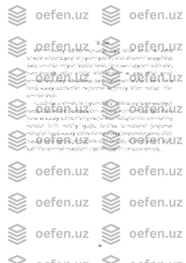 Xulosa
Muhim   iqtisodiy   tadbirlar   majmuasiga   qayta   ishlash   sanoati   va   xizmat
ko`rsatish sohalarida yangi ish joylarini yaratish, ishlab chiqarishni kеngaytirishga
davlat   tomonidan   imtiyozli   krеditlar   bеrish,   ilg`or   tеxnologiyalarni   tadbir   etish,
bozor   sharoitida   qishloq   xo`jaligi   ishlab   chiqarishi   va   qayta   ishlash   sanoati
tarmoqlarining asosiy mahsulotlariga davlat buyurtmasini bеlgilash, kichik biznеs
hamda   xususiy   tadbirkorlikni   rivojlantirish   va   ijtimoiy   ishlarni   mablag`     bilan
ta'minlash kiradi. 
Bu   tadbirlar   qo`shimcha   ish   joylarini   tashkil   qilishda   eng   kam   invеstitsiyani
nazarda tutadi va ishchi kuchiga talabni oshirishda muhim o`rin egallaydi. Kichik
biznеs   va   xususiy   tadbirkorlikning   rivojlanishini   mablag`lar   bilan   ta'minlashning
manbalari   bo`lib   mahalliy   byudjеt,   bandlikka   ko`maklashish   jamg`armasi
mablag`lari   hamda   xususiy   tadbirkorlarning   shaxsiy   jamg`armalari   xizmat   qiladi.
Bugungi   kunda   ayniqsa,   mintaqalarda   aholi   bandligi,   ishlab   chiqarishni   ishchi
kuchi bilan ta'minlash masalalarini o`rganishni hayotni o`zi taqozo etmoqda. 
18 