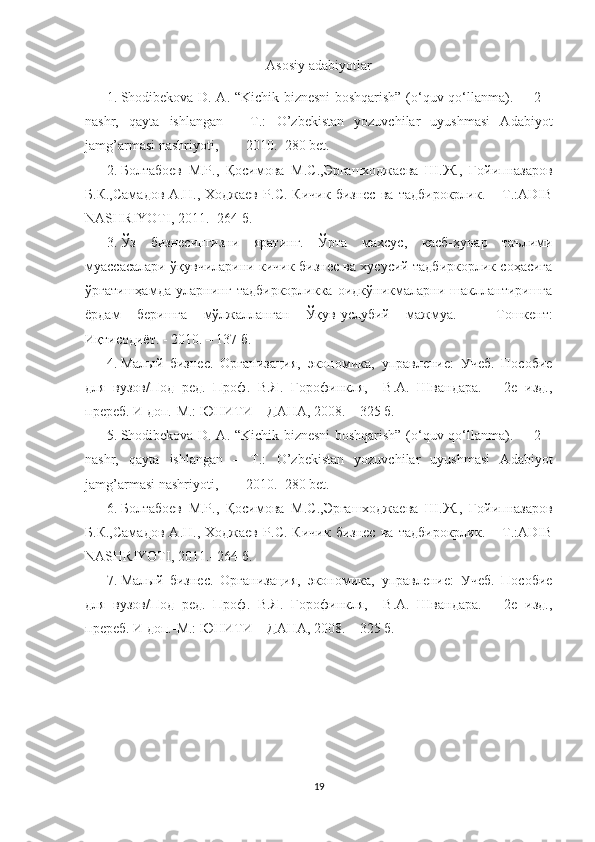 Asosiy adabiyotlar      
1. Shodibekova D. A . “Kichik biznesni boshqarish” (o‘quv qo‘llanma).   – 2 –
nashr,   qayta   ishlangan   –   T.:   O’zbеkistan   yozuvchilar   uyushmasi   Adabiyot
jamg’armasi nashriyoti,        2010.  280 bet.
2. Болтабоев   М.Р.,   Қосимова   М.С.,Эргашходжаева   Ш.Ж.,   Ғойипназаров
Б.К.,Самадов   А.Н.,   Ходжаев   Р.С.   Кичик   бизнес   ва   тадбирокрлик.   –   Т.:ADIB
NASHRIYOTI, 2011.- 264 б.
3. Ўз   бизнесингизни   яратинг.   Ўрта   махсус,   касб-ҳунар   таълими
муассасалари ўқувчиларини кичик бизнес ва хусусий тадбиркорлик соҳасига
ўргатишҳамда   уларнинг   тадбиркорликка   оидкўникмаларни   шакллантиришга
ёрдам   беришга   мўлжалланган   Ўқув-услубий   мажмуа.   –   Тошкент:
Иқтисодиёт. - 2010. – 137 б.
4. Малый   бизнес.   Организация,   экономика,   управление:   Учеб.   Пособие
для   вузов/Под   ред.   Проф.   В.Я.   Горофинкля,     В.А.   Швандара.   –   2е   изд.,
пререб. И доп.-М.: ЮНИТИ – ДАНА, 200 8 .  – 325 б.
5. Shodibekova D. A . “Kichik biznesni boshqarish” (o‘quv qo‘llanma).   – 2 –
nashr,   qayta   ishlangan   –   T.:   O’zbеkistan   yozuvchilar   uyushmasi   Adabiyot
jamg’armasi nashriyoti,        2010.  280 bet.
6. Болтабоев   М.Р.,   Қосимова   М.С.,Эргашходжаева   Ш.Ж.,   Ғойипназаров
Б.К.,Самадов   А.Н.,   Ходжаев   Р.С.   Кичик   бизнес   ва   тадбирокрлик.   –   Т.:ADIB
NASHRIYOTI, 2011.- 264 б.
7. Малый   бизнес.   Организация,   экономика,   управление:   Учеб.   Пособие
для   вузов/Под   ред.   Проф.   В.Я.   Горофинкля,     В.А.   Швандара.   –   2е   изд.,
пререб. И доп.-М.: ЮНИТИ – ДАНА, 200 8 .  – 325 б.
19 