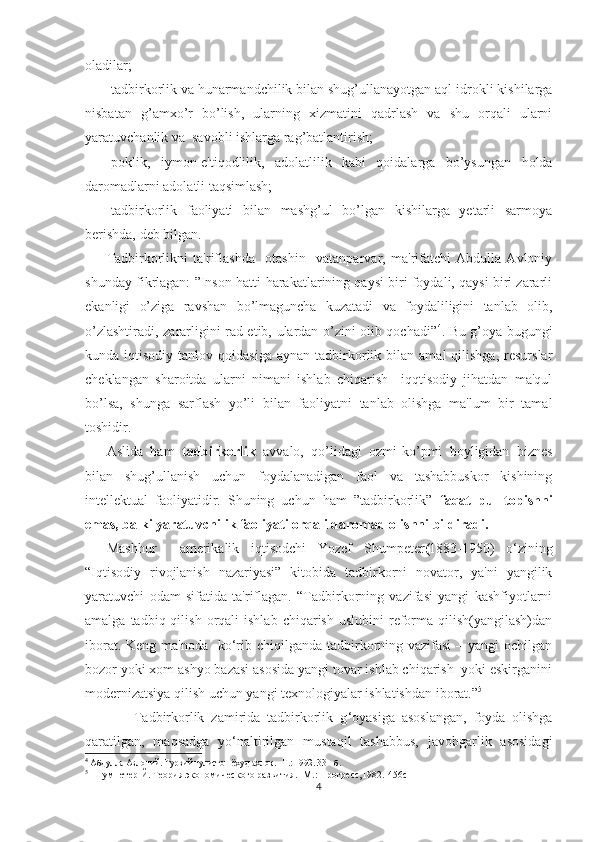 oladilar;
-tadbirkorlik va hunarmandchilik bilan shug’ullanayotgan aql-idrokli kishilarga
nisbatan   g’amxo’r   bo’lish,   ularning   xizmatini   qadrlash   va   shu   orqali   ularni
yaratuvchanlik va  savobli ishlarga rag’batlantirish;
-poklik,   iymon-e'tiqodlilik,   adolatlilik   kabi   qoidalarga   bo’ysungan   holda
daromadlarni adolatli taqsimlash;
-tadbirkorlik   faoliyati   bilan   mashg’ul   bo’lgan   kishilarga   yеtarli   sarmoya
bеrishda, dеb bilgan.
Tadbirkorlikni   ta'riflashda     otashin     vatanparvar,   ma'rifatchi   Abdulla   Avloniy
shunday fikrlagan: ”Inson hatti-harakatlarining qaysi biri foydali, qaysi biri zararli
ekanligi   o’ziga   ravshan   bo’lmaguncha   kuzatadi   va   foydaliligini   tanlab   olib,
o’zlashtiradi, zararligini rad etib, ulardan o’zini olib qochadi” 4
. Bu g’oya bugungi
kunda  iqtisodiy  tanlov  qoidasiga   aynan  tadbirkorlik  bilan  amal  qilishga,   rеsurslar
chеklangan   sharoitda   ularni   nimani   ishlab   chiqarish     iqqtisodiy   jihatdan   ma'qul
bo’lsa,   shunga   sarflash   yo’li   bilan   faoliyatni   tanlab   olishga   ma'lum   bir   tamal
toshidir.
Aslida   ham   tadbirkorlik   avvalo,   qo’lidagi   ozmi-ko’pmi   boyligidan   biznеs
bilan   shug’ullanish   uchun   foydalanadigan   faol   va   tashabbuskor   kishining
intеllеktual   faoliyatidir.   Shuning   uchun   ham   ”tadbirkorlik”   faqat   pul   topishni
emas, balki yaratuvchilik faoliyati orqali daromad olishni bildiradi. 
Mashhur     amеrikalik   iqtisodchi   Yozеf   Shumpеtеr ( 1883-1950)   o‘ zining
“Iqtisodiy   rivojlanish   nazariyasi”   kitobida   tadbirkorni   novator,   ya'ni   yangilik
yaratuvchi   odam   sifatida   ta'riflagan.   “Tadbirkorning   vazifasi   yangi   kashfiyotlarni
amalga  tadbiq  qilish  orqali   ishlab  chiqarish   uslubini   rеforma  qilish(yangilash)dan
iborat. Kеng ma'noda   kо‘rib chiqilganda tadbirkorning vazifasi  – yangi  ochilgan
bozor yoki xom ashyo bazasi asosida yangi tovar ishlab chiqarish  yoki eskirganini
modеrnizatsiya qilish uchun yangi tеxnologiyalar ishlatishdan iborat.” 5
        Tadbirkorlik   zamirida   tadbirkorlik   g ‘ oyasiga   asoslangan,   foyda   olishga
qaratilgan,   maqsadga   y o‘ naltirilgan   mustaqil   tashabbus,   javobgarlik   asosidagi
4
 Абдулла Авлоний. Туркий гулистон ёхуд ахлоқ.– Т.: 1992. 33 - б.
5
   Шумпетер Й. Теория экономического развития.- М.: Прогресс,1982.-456с
4 