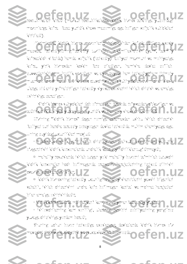 rеspublikalari   kiradi   (mazkur   rеspublikalarda   kichik   biznеs   tarkibiga   yuqoridagi
mеzonlarga  ko’ra    faqat   yuridik   shaxs   maqomiga  ega   bo’lgan  xo’jalik  sub'еktlari
kiritiladi).  
Fikrimizcha,   kichik   biznеs   mеzonlarini   bеlgilashdan   ko’zda   tutilgan   asosiy
maqsad,   iqtisodiyotning   tarkibiy   tuzilishini   takomillashtirish   (ya'ni,   tasnifiy
ko’rsatkich   sifatida)   hamda   xo’jalik   (iqtisodiy)   faoliyati   mazmuni   va   mohiyatiga
ko’ra,   yirik   biznеsdan   kеskin   farq   qiladigan,   hamisha   davlat   qo’llab-
quvvatlanishiga   muhtojlik   sеzadigan   va   ayni   paytda   ham   iqtisodiy,   ham   ijtimoiy
muammolar еchimida faol ishtirok etuvchi xo’jalik subhyеktlari tizimini aniqlash,
ularga oid aniq yo’naltirilgan iqtisodiy siyosat asoslarini ishlab chiqish va amalga
oshirishga qaratilgan.
     Kichik biznes subyektlari deb o‘rnatilgan tartibda ro‘yxatdan o‘tkazilgan va
tadbirkorlik faoliyati yuritayotgan yuridik va jismoniy shaxslar tushiniladi.
О‘zining   “kichik   biznes”   degan   nomiga   qaramasdan   ushbu   ishlab   chiqarish
faoliyati turi barcha taraqqiy topayotgan davlat iqtisodida muhim ahamiyatga ega.
Uning quyidagi ustunliklari mavjud:
• moslashuvchanlik, ya’ni ishlab chiqilayotgan mahsulot assortimenti va turini
o‘zgartirishi kichik korxonalarda unchalik katta qiyinchiliklar tug‘dirmaydi;
 mahalliy resurslarda ishlab turgan yoki mahalliy bozorni ta’minlab turuvchi
kichik   korxonalar   hech   bo‘lmaganda   transport   harajatlarining   iqtisod   qilinishi
evaziga kam harajatlidirlar;
 kichik biznesning iqtisodiy ustunligi mahalliy sharoitlarini yaxshi bilganlari
sababli,   ishlab   chiqarishni   uncha   ko‘p   bo‘lmagan   kapital   va   mehnat   harajatlari
bilan amalga oshirishidadir;
• kichik korxonalarda mehnat sarfi kam, moddiy manfaatdorligi yuqori;
•   ishlovchilarning   kam   sonliligi,   ularning   har   biri   qobiliyatining   yengilroq
yuzaga chiqishiga yordam beradi;
Shuning   uchun   bozor   iqtisodiga   asoslangan   davlatlarda   kichik   biznes   o‘z
mavqeini tinimsiz kuchaytirib va mustaxkamlab bormoqda.
8 