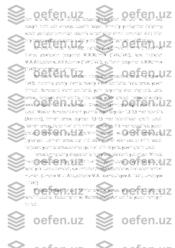 ham   kalta   va   kamsuv.   Janubga   qaragan   yonbag`irlari   esa   uzun   va   sekin   asta
pasayib   borib   adir   zonasiga   tutashib   ketgan.   Shimoliy   yonbag`irlar   tikligining
sababi   geologlar   tomonidan   tektonik   ko`tarilishlar   shimol   tomondan   siqiq   bilan
ro`y bergan va tog` etaklarida kuchli yoriqlar hosil bo`lgan deb tushuntirilgan. 
Samarqand   botig`i   atrofidagi   tog`lardagi   surilmalar   o`pirilish,   qulash   va
boshqa   gravitatsion   jarayonlar   M.X.Xalimov   (1979,1980),   karst   hodisalari
M.A.Abdujabarov,   Z.S.Sultonov   (1984,1990),   suffozion   jarayonlar   R.X.Xalimov
(1982) ishlarida bayon qilingan. 
Samarqand   botig`ida   uchtadan   oltitagacha   terrasalar   ajratilgan.   (Tetyuxin,
1982).   Botiqning   g`arbiy   qismida   Navoiy   shahri   atroflarida   ikkita   terrasa   yaxshi
bilinadi.   Samarqand   shahri   atroflarida   ya`ni   daryoning   chap   qirg`oqida   uchta
terrasa, Panjakent  shahri  atrofida oltita terrasa yaxshi  ajraladi. Terrasalar  vodiyda
keskin chegara hosil qilib ajralmagan. Chegaralar ayrim joylardagina yaxshi bilinib
turadi. Masalan Samarqand shahri yaqinida qayir daryodan 1,5-2,5 metr balandlik
(Aeroport),   birinchi   terrasa   qayirdan   2,5-3,5   metr   balandlikdan   ajralib   turadi.
Ikkinchi terrasa tik jar hosil qilib birinchi  terrasadan 3-5 metr balandlikda yaqqol
ajralgan.   Samarqand   shahri   Zarafshon   ikkinchi   va   uchinchi   terrasalarida
joylashgan.   Uchinchi   terrasa   tog`   oldi   tekisligi   bilan   sekin-asta   qo`shilib   ketadi.
Panjakent yaqinida terrasalar zinapoya hosil qilib relyefda yaxshi ajralib turadi. 
Terrasalarning tabiiy chegaralari ko`p joylarda tekislanib yuborilgan. Vohada
inson   ta`sirida   qator   relyef   shakllari   hosil   bo`lgan.   Bularga   qo`rg`onlar,   kanallar,
kanal yoki tuproq tizmalari, suv omborlari, hovuzlar, ariqlar va boshqalarni kiritish
mumkin. (Umarov M.U. Abdujabbarov M.A. Raxmatullayev A. 1991; Jumaboyev
T.1980)
Vodiyda   lyossyotqiziqlari   oqimlar   ta`sirida   yuzaga   kelgan   bo`lib   Tuyatortar
kanali   hududida   Kattaqo`rg`on   va   Xatirchi   qishloqlari   atrofida   yaqqol   namoyon
bo`ladi.  