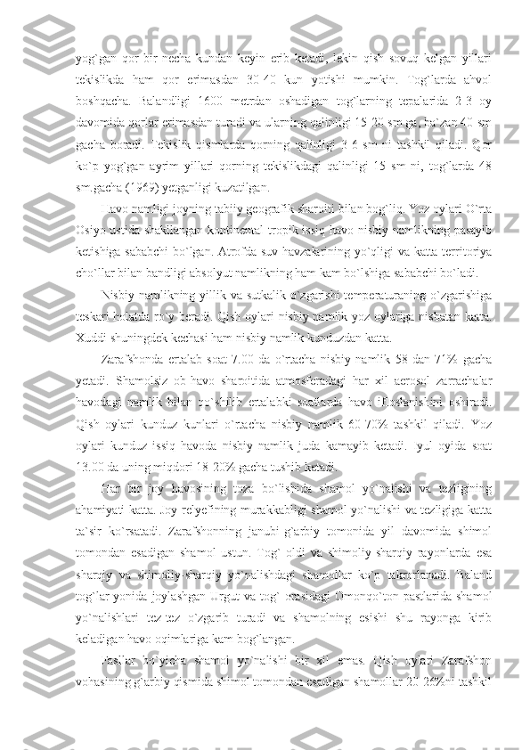 yog`gan   qor   bir   necha   kundan   keyin   erib   ketadi,   lekin   qish   sovuq   kelgan   yillari
tekislikda   ham   qor   erimasdan   30-40   kun   yotishi   mumkin.   Tog`larda   ahvol
boshqacha.   Balandligi   1600   metrdan   oshadigan   tog`larning   tepalarida   2-3   oy
davomida qorlar erimasdan turadi va ularning qalinligi 15-20 sm ga, ba`zan 40 sm
gacha   boradi.   Tekislik   qismlarda   qorning   qalinligi   3-6   sm   ni   tashkil   qiladi.   Qor
ko`p   yog`gan   ayrim   yillari   qorning   tekislikdagi   qalinligi   15   sm   ni,   tog`larda   48
sm.gacha (1969) yetganligi kuzatilgan. 
Havo namligi joyning tabiiy geografik sharoiti bilan bog`liq. Yoz oylari O`rta
Osiyo ustida shakllangan kontinental  tropik issiq havo nisbiy namlikning pasayib
ketishiga sababchi bo`lgan. Atrofda suv havzalarining yo`qligi va katta territoriya
cho`llar bilan bandligi absolyut namlikning ham kam bo`lshiga sababchi bo`ladi. 
Nisbiy namlikning yillik va sutkalik o`zgarishi  temperaturaning o`zgarishiga
teskari holatda ro`y beradi. Qish oylari nisbiy namlik yoz oylariga nisbatan katta.
Xuddi shuningdek kechasi ham nisbiy namlik kunduzdan katta. 
Zarafshonda   ertalab   soat   7.00   da   o`rtacha   nisbiy   namlik   58   dan   71%   gacha
yetadi.   Shamolsiz   ob-havo   sharoitida   atmosferadagi   har   xil   aerosol   zarrachalar
havodagi   namlik   bilan   qo`shilib   ertalabki   soatlarda   havo   ifloslanishini   oshiradi.
Qish   oylari   kunduz   kunlari   o`rtacha   nisbiy   namlik   60-70%   tashkil   qiladi.   Yoz
oylari   kunduz   issiq   havoda   nisbiy   namlik   juda   kamayib   ketadi.   Iyul   oyida   soat
13.00 da uning miqdori 18-20% gacha tushib ketadi. 
Har   bir   joy   havosining   toza   bo`lishida   shamol   yo`nalishi   va   tezligining
ahamiyati katta. Joy relyefining murakkabligi shamol yo`nalishi va tezligiga katta
ta`sir   ko`rsatadi.   Zarafshonning   janubi-g`arbiy   tomonida   yil   davomida   shimol
tomondan   esadigan   shamol   ustun.   Tog`   oldi   va   shimoliy-sharqiy   rayonlarda   esa
sharqiy   va   shimoliy-sharqiy   yo`nalishdagi   shamollar   ko`p   takrorlanadi.   Baland
tog`lar   yonida   joylashgan   Urgut   va   tog`   orasidagi   Omonqo`ton   pastlarida   shamol
yo`nalishlari   tez-tez   o`zgarib   turadi   va   shamolning   esishi   shu   rayonga   kirib
keladigan havo oqimlariga kam bog`langan. 
Fasllar   bo`yicha   shamol   yo`nalishi   bir   xil   emas.   Qish   oylari   Zarafshon
vohasining g`arbiy qismida shimol tomondan esadigan shamollar 20-26%ni tashkil 