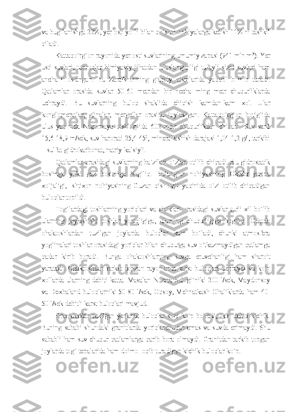 va bug`lanishga 22%, yer osti yo`li bilan qo`shni nohiyalarga ketish 11% ni tashkil
qiladi. 
Kattaqo`rg`on rayonida yer osti suvlarining umumiy zapasi (941 mln m 3
). Yer
usti   suvlari,   tuproqlar   himiyaviy   jihatdan   ifloslanganligi   tufayli   sizot   suvlari   ham
ancha   ifloslangan.   Bu   Zarafshonning   g`arbiy   qismlarida   yaqqol   bilinib   turadi.
Qatlamlar   orasida   suvlar   50-60   metrdan   bir   necha   ming   metr   chuqurliklarda
uchraydi.   Bu   suvlarning   buloq   shaklida   chiqish   kamdan-kam   xol.   Ular
konglomeratlar,   glinalar,   mergellar   orasida   joylashgan.   Kattaqo`rg`on   botig`ida
ulus   yaqinida   Nagornaya   qishlog`ida   602   metr   chuqurlikdan   chiqadi.   Suv   sarfi
15,6-18,9 m/sek, suv harorati 25,4-45 0
, minerallashish darajasi 1,04-1,2 g/l, tarkibi
– sulfat-gidrokarbonat, natriy-kalsiyli. 
Qatlamlar  orasidagi  suvlarning ba`zilari  o`zlari  otilib chiqadi.  Bu gidrostatik
bosimga   yoki   gaz   bosimiga   bog`liq.   Bulung`ur   nohiyasining   Oktabr   jamoa
xo`jaligi,   Ishtixon   nohiyasining   Guzan   qishlog`i   yaqinida   o`zi   otilib   chiqadigan
buloqlar topildi. 
Tog`lardagi   toshlarning   yoriqlari   va   siniklari   orasidagi   suvlar   turli   xil   bo`lib
ularning   joylashishi   toshlar   yoriqligiga,   ularning   chuqurligiga   bog`liq.   Odatda
ohaktoshlardan   tuzilgan   joylarda   buloqlar   kam   bo`ladi,   chunki   atmosfera
yog`inalari toshlar orasidagi yoriqlar bilan chuqurga suv o`tkazmaydigan qatlamga
qadar   kirib   boradi.   Bunga   ohaktoshlarning   suvga   eruvchanligi   ham   sharoit
yaratadi.   Ohaktoshdan   tarkib   topgan   rayonlarda   karst   buloqlari   uchraydi   va   ko`p
xollarda   ularning   debiti   katta.   Masalan   Nurota   bulogi`niki   200   l/sek,   Maydonsoy
va  Dexbaland   buloqlarniki   50-80  l/sek,   Oqsoy,   Mehnatkash   Ohaliklarda   ham   40-
50 l/sek debitli karst buloqlari mavjud. 
Granitlardan   tuzilgan   yerlarda   buloqlar   soni   ko`p   bo`ladi,   lkin   debiti   kichik.
Buning   sababi   shundaki   granitlarda   yoriqlarchuqur   emas   va   suvda   erimaydi.   Shu
sababli   ham   suv  chuqur   qatlamlarga qarib bora  olmaydi.  Granitdan tarkib topgan
joylarda tog` tepalarida ham doimo  oqib turadigan kichik buloqlar ko`p.  