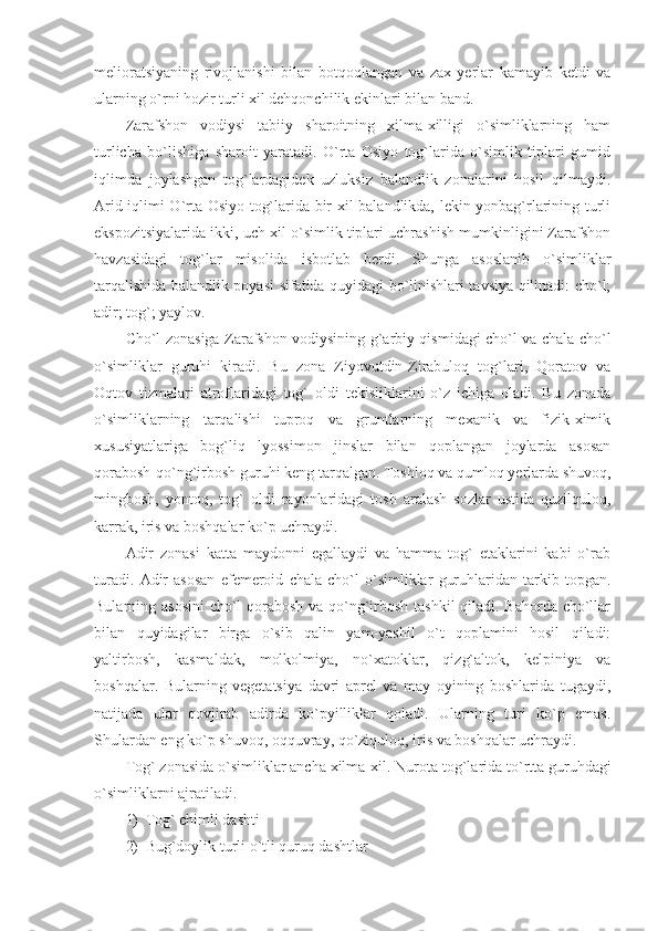 melioratsiyaning   rivojlanishi   bilan   botqoqlangan   va   zax   yerlar   kamayib   ketdi   va
ularning o`rni hozir turli xil dehqonchilik ekinlari bilan band. 
Zarafshon   vodiysi   tabiiy   sharoitning   xilma-xilligi   o`simliklarning   ham
turlicha   bo`lishiga   sharoit   yaratadi.   O`rta   Osiyo   tog`larida   o`simlik   tiplari   gumid
iqlimda   joylashgan   tog`lardagidek   uzluksiz   balandlik   zonalarini   hosil   qilmaydi.
Arid iqlimi O`rta Osiyo tog`larida bir xil balandlikda, lekin yonbag`rlarining turli
ekspozitsiyalarida ikki, uch xil o`simlik tiplari uchrashish mumkinligini Zarafshon
havzasidagi   tog`lar   misolida   isbotlab   berdi.   Shunga   asoslanib   o`simliklar
tarqalishida balandlik poyasi sifatida quyidagi bo`linishlari tavsiya qilinadi: cho`l;
adir; tog`; yaylov.
Cho`l zonasiga Zarafshon vodiysining g`arbiy qismidagi cho`l va chala cho`l
o`simliklar   guruhi   kiradi.   Bu   zona   Ziyovutdin-Zirabuloq   tog`lari,   Qoratov   va
Oqtov   tizmalari   atroflaridagi   tog`   oldi   tekisliklarini   o`z   ichiga   oladi.   Bu   zonada
o`simliklarning   tarqalishi   tuproq   va   gruntlarning   mexanik   va   fizik-ximik
xususiyatlariga   bog`liq   lyossimon   jinslar   bilan   qoplangan   joylarda   asosan
qorabosh-qo`ng`irbosh guruhi keng tarqalgan. Toshloq va qumloq yerlarda shuvoq,
mingbosh,   yontoq,   tog`   oldi   rayonlaridagi   tosh   aralash   sozlar   ustida   quzilquloq,
karrak, iris va boshqalar ko`p uchraydi. 
Adir   zonasi   katta   maydonni   egallaydi   va   hamma   tog`   etaklarini   kabi   o`rab
turadi.   Adir   asosan   efemeroid   chala   cho`l   o`simliklar   guruhlaridan   tarkib   topgan.
Bularning asosini  cho`l  qorabosh va qo`ng`irbosh tashkil  qiladi. Bahorda cho`llar
bilan   quyidagilar   birga   o`sib   qalin   yam-yashil   o`t   qoplamini   hosil   qiladi:
yaltirbosh,   kasmaldak,   molkolmiya,   no`xatoklar,   qizg`altok,   kelpiniya   va
boshqalar.   Bularning   vegetatsiya   davri   aprel   va   may   oyining   boshlarida   tugaydi,
natijada   ular   qovjirab   adirda   ko`pyilliklar   qoladi.   Ularning   turi   ko`p   emas.
Shulardan eng ko`p shuvoq, oqquvray, qo`ziquloq, iris va boshqalar uchraydi. 
Tog` zonasida o`simliklar ancha xilma-xil.  Nurota tog`larida to`rtta guruhdagi
o`simliklarni ajratiladi. 
1) Tog` chimli dashti
2) Bug`doylik turli o`tli quruq dashtlar  