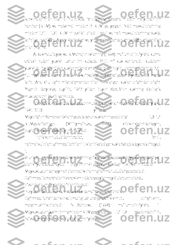 korxonalar   bilan   bog’liq.   Bu   postda   fenollarning   o’rtacha   miqdori   me’yordan   bir
barobar   (REM)   va   maksimal   miqdori   3   REM   ga   yetgan.   Neft   maxsulotlarining
miqdori   0,40   -   0,70   REM   ni   tashkil   qiladi.   Fenol   va   neft   maxsulotlarining   suvda
ko’pligi Panjikent, Ayniy shaharlari va yirik qishloqlaridan chiqadigan chiqindilar
bilan bog’liq. 
A.Raxmatullayev va R.Mamajonovlarning (1998) ma’lumoti bo‘yicha surma
aralash   rudani   yuvish   uchun   bir   sutkada   3400   m 3
  suv   sarflanadi.   Rudalarni
yuvishda foydalanilgan suvlar mikroelementlar bilan boyib, ularning tarkibida 3,4-
4,0 mg/l  gacha surma qoladi. Bu  ko‘rsatkich ruxsat  etilgan me’yordan 200 marta
ko‘p.   Ana   shu   og‘ir   mikroelementlar   bilan   ifloslangan   suvlar   to‘g‘ridan-to‘g‘ri
Yagnob   daryosiga   quyilib,   1943   yildan   buyon   Zarafshon   suvining   ekologik
muvozanatini buzib kelmoqda.
O‘zbekistonRespublikasitabiatnimuhofazaqilishko‘mitasima’lumotibo‘yicha
1980-2005   yillarda   1-
Mayto‘g‘oniSamarqandshahrigaqadargruntsuvlariningqattiqligi   0,5-1,4
REMgako‘tarilgan.   (Milliyma’ruza,   2006).   Ishtixonshahridankeyin,
quyitomonsuvsifatiyanayomonlashadi.
Tojikistonhududidannitratlar,   fenol,
neftmahsulotlariog‘irmetallarbilanifloslanibkeladigansuvlarkelajakdayanako‘payad
i,
chunkiYUqoriZarafshondahamaholiningo‘sishtezligikattavatabiiyresurslardanfoyd
alanishyanadakuchayadi.   Engyomonishundaki,   suvdagiifloslovchimoddalar   1-
Maysuvtugunidankeyinariqlarorqalivohaninghammahududlarigatarqaladi.
Og‘irmetallarparchalanibzararsizmoddalargaaylanmaydiulartuproqlarda,
o‘zandagiqum-loylardato‘planibboradi.
Bizyuqoridafaqatsurmamoddasihaqidama’lumotlarkeltirdik.
Og‘irmetallarichidainsonsalomatligiuchunengzararlisisimob,   qo‘rg‘oshin,
margimushhisoblanadi.   N.I.Sabitova   (1998)   ma’lumotibo‘yicha   1-
MaysuvtugunidasimobningmiqdoriREMganisbatan   0,4-0,8   miqdordabo‘lib,
ba’zan, me’yordanoshishhollarihamro‘ybergan.  