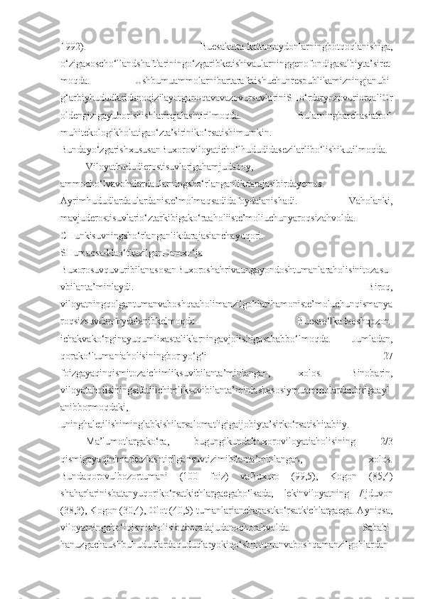 1992).   Buesakatta-kattamaydonlarningbotqoqlanishiga,
o‘zigaxoscho‘llandshaftlariningo‘zgaribketishivaularninggenofondigasalbiyta’siret
moqda.   Ushbumuammolarnibartarafetishuchunrespublikamizningjanubi-
g‘arbiyhududlaridanoqizilayotganoqavavazovursuvlariniSHo‘rdaryozovuriorqaliOr
oldengizigayuborishishlarirejalashtirilmoqda.   Bularningbarchasiatrof-
muhitekologikholatigao‘zta’siriniko‘rsatishimumkin.
Bundayo‘zgarishxususanBuxoroviloyaticho‘lhududidasezilarlibo‘lishikutilmoqda.
Viloyathududierostisuvlarigahamjudaboy,
ammocho‘lvavohalardaularningsho‘rlanganlikdarajasibirdayemas.
Ayrimhududlardaulardaniste’molmaqsadidafoydalanishadi.   Vaholanki,
mavjuderostisuvlario‘ztarkibigako‘raaholiiste’moliuchunyaroqsizahvolda.
CHunkisuvningsho‘rlanganlikdarajasianchayuqori.
SHumaqsaddao‘tkazilganDamxo‘ja-
B uxorosuvquvuribilanasosan B uxoroshahrivaungayondoshtumanlaraholisinitozasu
vbilanta’minlaydi.   Biroq,
viloyatningqolgantumanvaboshqaaholimanzilgohlarihamoniste’moluchunqismanya
roqsizsuvdanfoydalanibkelmoqda.   Buesao‘lkadaoshqozon-
ichakvako‘pginayuqumlixastaliklarningavjolishigasababbo‘lmoqda.   Jumladan,
qorako‘ltumaniaholisiningbor-yo‘g‘i   27
foizgayaqinqismitozaichimliksuvibilanta’minlangan,   xolos.   Binobarin,
viloyataholisiningsifatliichimliksuvibilanta’minlashasosiymuammolardanbirigaayl
anibbormoqdaki,
uninghaletilishiminglabkishilarsalomatligigaijobiyta’sirko‘rsatishitabiiy.
Ma’lumotlargako‘ra,   bugungikundaBuxoroviloyatiaholisining   2/3
qismigayaqinimarkazlashtirilgansuvtizimibilanta’minlangan,   xolos.
Bundaqorovulbozortumani   (100   foiz)   va B uxoro   (99,5),   K ogon   (85,4)
shaharlarinisbatanyuqoriko‘rsatkichlargaegabo‘lsada,   lekinviloyatning   /ijduvon
(38,3),  K ogon (30,4),  O lot (40,5) tumanlarianchapastko‘rsatkichlargaega. Ayniqsa,
viloyatningcho‘lqismiaholisibuboradajudanochorahvolda.   Sababi-
hanuzgachaushbuhududlardaquduqlaryokiqo‘shnitumanvaboshqamanzilgohlardan 