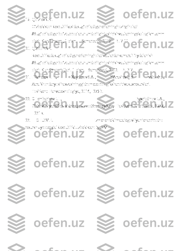 19. Qo‘zievR.K.
O‘zbekistonRespublikasidasug‘oriladiganerlarninghozirgiholati
//Sug‘oriladiganbo‘ztuproqlarunumdorliginioshirishvaularningekologikmuamm
olari: Konf. mater., 1-qism. – Samarqand, 2002. – B. 7-11
20. QurbonovE.
Respublikadasug‘oriladiganerlarningholativaulardansamaralifoydalanish
//Sug‘oriladiganbo‘ztuproqlarunumdorliginioshirishvaularningekologikmuamm
olari: Konf.materiallari. 1-qism. –Samarqand, 2002. – B. 3-7.
21. HikmatovF.H.,   XaydarovS.A.,   YArashevQ.S.   vaboshq.,
Zarafshondaryosihavzasininggidrometeorologiksharoitivasuvresurslari.   –
Toshkent: Fanvatexnologiya, 2016, -275 b.
22. CHembarisovE.I.,   BaxritdinovE.A.,
GidroximiyarechnыxidrenajnыxvodSredneyAzii,   - Tashkent:   O‘qituvchi,   1989,
- 231 s.
23. CHubV.E.   Izmenenieklimataiegovliyanienaprirodno-
resursn ы ypotensialRespublikiUzbekistan: NIGMI 