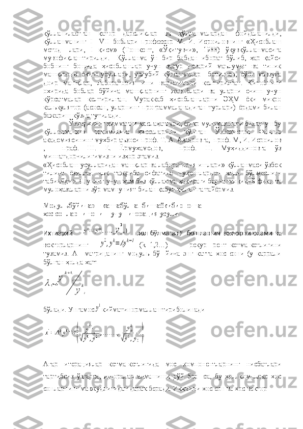 қўлланилаётган   қатор   дарсликлар   ва   қўлланмалардан   фойдаланилди,
қўлланманинг   I — VII   боблари   профессор   М.   И.   Исроиловнинг   «Ҳисоблаш
метод-   лари,   I   қисм»   (Тошкент,   «Ўқитувчи»,   1988)   ўқувқўлланмасига
мувофиқлаштирилди.     Қўлланма   ўн   бир   бобдан   иборат   бўлиб,   ҳар   қайси
бобнинг   бошида   ҳисоблашлар   учун   зарур   назарий   маълумот   ва   типик
машқларни   ечиш   усуллари,   услубий   кўрсатмалар     берилган,   сўнг   мавзуга
доир   машқлар,   лаборатория   иши   вариантлари   келтирилган.   Китобнинг
охирида   боблар   бўйича   машқларнинг   жавоблари   ва   уларни   ечиш   учун
кўрсатмалар   келтирилган.   Мураккаб   ҳисоблашларни   ЭҲМ   ёки   микро
калькулятор   (асосан,   уларнинг   программаланадиган   турлари)   ёрдами   билан
бажариш кўзда тутилади. 
              Ўзларининг қимматли маслаҳатлари, фикр мулоҳазалари билан ушбу
қўлланманинг   такомилига   ҳиссаларини   қўшган   Ўзбекистон   Фанлар
академиясининг мухбир аъзоси проф. Т. А. Азларовга,  проф. М, И. Исроилов
,     праф.   Ш.   Е.   Ёрмухамедов,     проф.   Н.   Муҳиддиновга   ўз
миннатдорчилигимизни изҳор этамиз.
«Ҳисоблаш усулларидан машқлар ва лаборатория ишлари» қўлланмаси ўзбек
тилида   ёзилган   илк   тажриба   сифатида   нуқсонлардан   холи   бўлмаслиги
табиийдир. Шунинг учун ҳам биз қўлланма ҳақидаги барча танқидий фикр ва
мулоҳазаларни зўр мамнуният билан қабул қилишга тайёрмиз.
Модульбўйичаэнгкаттабўлганбиттаёкибирнечта
хос сонларни топиш учун итерация усули   
Ихтиёрий    y0=(y0),...,y	n
0
n)       нол   бўлмаган	y   бошланғич   векторни   олами   ва
векторларнинг      	
y0,yk=	Ay	k−1   ( k =1,2…)             рекур-   рент   кетма-кетлигини
тузамиз.   А     матрицанинг   модуль   бў-   йича   энг   катта   хос   сони   (у   каррали
бўлган ҳолда хаm	
λ	1≈	
y	
k+1
i
y	
k
i
бўлади. Унгамос	
y1 кийматинормаллаштириболинади	
x1=	Aky0==(	
y
k1	
√y0,y0.,.......,	ynk	
√y0,y0
.)
Агар   итерациялар   кетма-кетлигида   мос   компонентларнинг   нисбатлари
тартибсиз   ўзгарса,   ишоралар   алмашиши   рўй   бер-   са,   бу   хрл   комплекс   хос
сонларнинг мавжудлигидан дарак беради. Иккинчи хос сон ва хос вектор 