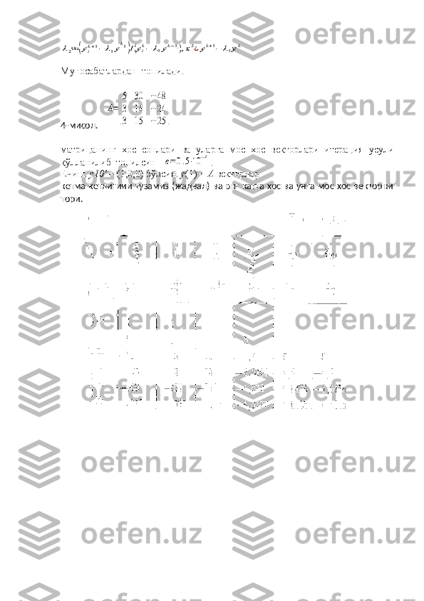 λ2≈	(yik+1−	λ1yk1)/(yik−	λ1yk−1i),x2¿yk+1−	λ1ykМуносабатлардан  топилади.
4-мисол.   	
A=
[
5	30	−	48	
3	14	−	24	
3	15	−	25	]
матрицанинг   хос   сонлари   ва   уларга   мос   хос   векторлари   итерация   усули
қўлланилиб  топилсин   
ε=0.5⋅10	−4 .
Ечиш.  у10'  = (1,0,0) бўлсин.  у (1) =  А  векторлар
кетма-кетлигиии тузамиз (жадвал) ва энг катта хос ва унга мос хос векторни
то ри. 