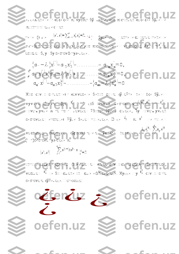 илдизларининг ҳақиқий ва мусбат бў- лиши, хос векторлар ҳақиқий бўлиши
ва ортогоналлик шар-
тини   (яьни    (xi,xi)=∑	k−1	
n	xkixki=0, i	¿ j     булиши     щартиниқаноатлантириши
эътиборга   олинади.   х	
1 биринчи   хос   векторни   топиш   мақсадида   Ах	1 =  	λ1x(1) га
асослашб, ушбу системф тузилади.	
∫	
(a11	−	λ1)x1
(1)+	a12	x2
(1)+	............+	.a1nxn
1=	0	,	
a21	x1
(1)+	(a22	−	λ1)x2
(1)+	.............+	a2nxΛ
(1)=	0	,	
an1x1
(1)+	an2x2
(i)+	.............+	(ann	−	λ1)xn
(1)=	0
Хос   компонентларнияг   ҳаммасини   бирор   сонга   кўпайти-   риш   ёки   бўлиш
мумкин.   Шунга   кўра  	
xn1   =   1   деб   оламиз.   Система   п  	λ1,x1
(1),x2
(1),........,xn−1
(1)
номаълумли   п   та   тенг-   ламадан   йборат   бўлиб   қолади,   Бу   номаълумлар
системадан   итерация   йўли   билан   топилади.   Энди  	
λ2     ва  	x2     ни   топиш
мақсадида   юқорида   кўрсатилганига   ўхшаш   равишда  
λ2xi(2)=∑l−1
n	
aijx1(2)
(i=n)система тузилади ва
           	
(x1,x2) =	∑i=1
n−1
x1(i,m)/x12+x	
n(2)=0
ортогоналлик   шартидан   фойдаланган   ҳолда   компокенталарнинг   бирортаси,
масалан   	
xn2   ни  бошқалари  ор-  қали  ифодаланади.   Худди  шу  	xn2   компонента
системага қўйилади. Натижада:	
¿	¿	
¿	
¿ 