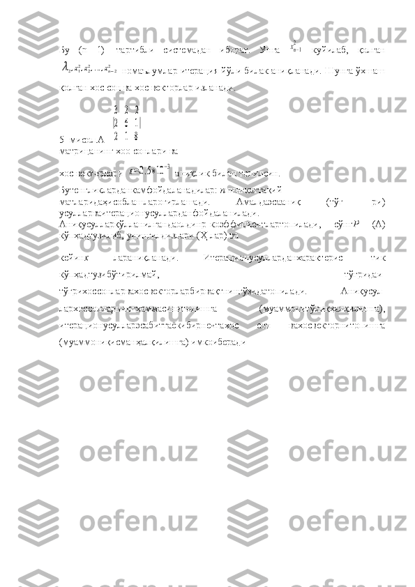 Бу   ( n —1)-   тартибли   системадан   иборат.   Унга  xn−12   куйилаб,   қолган	
λ2,x12,x22,...,xn−22
 номаълумлар итерация йўли билак аниқланади. Шунга ўхшаш
қолган хос сон ва хос векторлар изланади.
5- мисол. А =
|
3	2	2	
2	6	1	
2	1	8
|
матрицанинг хоо сонлари ва
хос векторлари  	
ε=0.5∗10	−3  аниқлик билан топилсин.
Бутенгликларданкамфойдаланадилар:  п нннгкаттақий-
матларидаҳисоблашлароғирлашади.   Амалдаэсааниқ   (тўғ-   ри)
усулларваитерационусулларданфойдаланилади.
Аниқусулларқўлланилгандаолдинр-коэффициентлартопилади,   сўнг Р   (А)
кўпҳадтузилиб, унингилдизлари (Ҳ лар) ва
кейин х   лараниқланади.   Итерационусулларданхарактерис-   тик
кўпҳадтузибўтирилмай,   тўғридаи-
тўғрихоссонларвахосвекторларбирвақтнингўзидатопилади.   Аниқусул-
лархоссонларнингҳаммасинитопишга   (муаммонитўлиқҳалқилишга),
итерационусулларэсабиттаёкибирнечтахос   сон   вахосвекторнитопишга
(муаммониқисманҳалқилишга) имкоиберади 