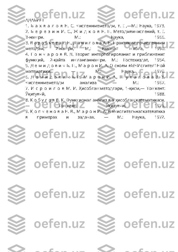 АДАБИЁТ
1.   Б   а   х   в   а   л   о   в   Н.   С.   Численнмеметодм,   т.   I   ,—М.:   Наука,   1973.
2.   Б   е   р   е   з   и   н   И.   С.,   Ж   и   д   к   о   в   Н.   П.   Методмвичислений,   т.   I.
3-нашри.   М.:   Наука,   1966.
3. В о р о б ь е в а Г. Н., Д а н и л о в а А. Н. Практикум почисленнмм
методам,   2-нашри,   М,:   Вмсшая   школа,   1990.
4.   Г   о   н   ч   а   р   о   в   В.   Л.   Теория   интерполирования   и   приближения
функций,   2-қайта   ишланганнашри.   М.:   Гостехиздат,   1954.
5. Д е м и д о в и ч Б. П., М а р о н И. А. О сновм вЬ!ЧИслител1Ной
математики.   —   М.:   Наука,   1970.
6.   Д   е   м   и   д   о   в   и   ч   Б.   П.   М   а   р   о   н   И.   А.,   Ш   у   в   а   л   о   в   а   Э.   3.
Численнмеметодм   анализа   —   М.:   1967.
7.   И   с   р   о   и   л   о   в   М.   И.   Ҳисоблашметодлари,   1-қисм,—   Тошкент:
Ўқитувчй,   1988.
8. Қ о б у л о в В. Қ. Функционал анализ в а ҳисоблашкатематикаси.
—   Тошкент:   Ўқитувчи,   1976.
9. Қ о п ч е н о в а Н. В., М а р о н И. А. В ьчислительнаякатеваткка
в   примерах   и   задачах.   —   М.:   Наука,   1972. 
