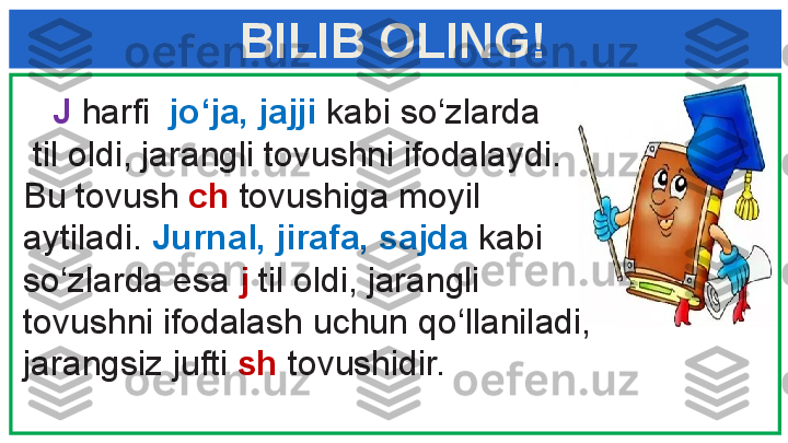     J  harfi   jo‘ja, jajji  kabi so‘zlarda
  til oldi, jarangli tovushni ifodalaydi. 
Bu tovush  ch  tovushiga moyil 
aytiladi.  Jurnal, jirafa, sajda  kabi 
so‘zlarda esa  j  til oldi, jarangli 
tovushni ifodalash uchun   qo‘llaniladi, 
jarangsiz jufti  sh  tovushidir.BILIB OLING! 