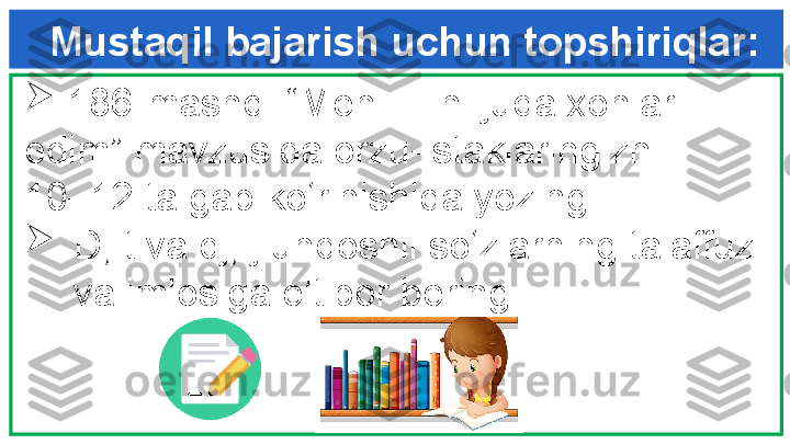 Mustaqil bajarish uchun topshiriqlar:
  
  186-mashq. “Men …-ni juda xohlar  
edim” mavzusida orzu-istaklaringizni     
10–12 ta gap ko‘rinishida yozing.

D, t va dj, j undoshli so‘zlarning talaffuzi 
va imlosiga e’tibor bering. 