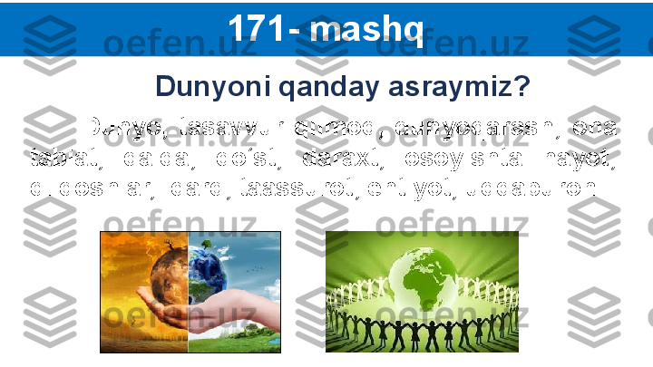 171- mashq
          Dunyo,  tasavvur  qilmoq,   dunyoqarash,   ona 
tabiat,   dalda,  do‘st,  daraxt,  osoyishta  hayot, 
dildoshlar,  dard, taassurot, ehtiyot, uddaburon. Dunyoni qanday asraymiz? 