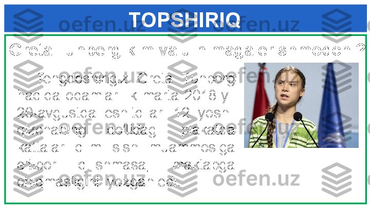 TOPSHIRIQ
Greta Tunberg kim va u nimaga erishmoqchi?
    Tengdoshingiz  Greta  Tunberg 
haqida  odamlar  ilk  marta  2018-yil 
20-avgustda  eshitdilar.  12  yoshli 
qizchaning  qo‘lidagi  plakatda 
kattalar  iqlim  isishi  muammosiga 
e’tibor  qilishmasa,  maktabga 
chiqmasligini  yozgan edi . 