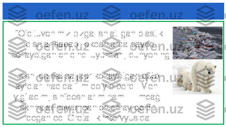    “ O‘qituvchimiz bizga ishlatilgan plastik 
   idishlar sababli okeanlarda paydo 
   bo‘layotgan chiqindi uyumlari, dunyoning 
  
   isishi oqibatida jabr ko‘rayotgan qutb   
   ayiqlari haqida film qo‘yib berdi. Men    
   yig‘ladim, sinfdoshlarim ham. Filmdagi   
   sahnalar miyamdan chiqmay qoldi” , 
   degan edi Greta ilk intervyusida.  