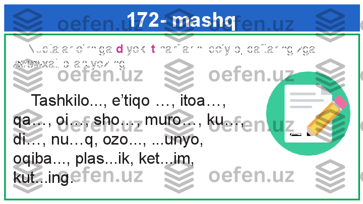 172- mashq
      Tashkilo..., e’tiqo …, itoa…, 
qa…, oi…, sho…, muro…, ku…, 
di…, nu…q, ozo..., ...unyo, 
oqiba..., plas...ik, ket...im, 
kut...ing. g k     Nuqtalar o‘rniga  d  yoki  t  harflarini qo‘yib, daftaringizga 
husnixat bilan yozing.  