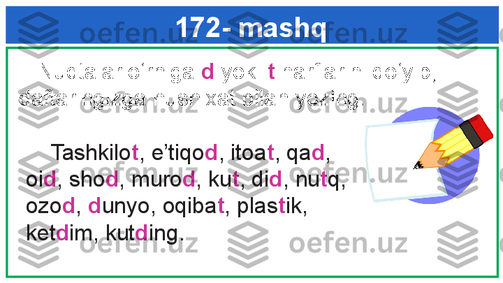 172- mashq
      Tashkilo t , e’tiqo d , itoa t , qa d , 
oi d , sho d , muro d , ku t , di d , nu t q, 
ozo d ,  d unyo, oqiba t , plas t ik, 
ket d im, kut d ing. g k     Nuqtalar o‘rniga  d  yoki  t  harflarini qo‘yib, 
daftaringizga husnixat bilan yozing.  