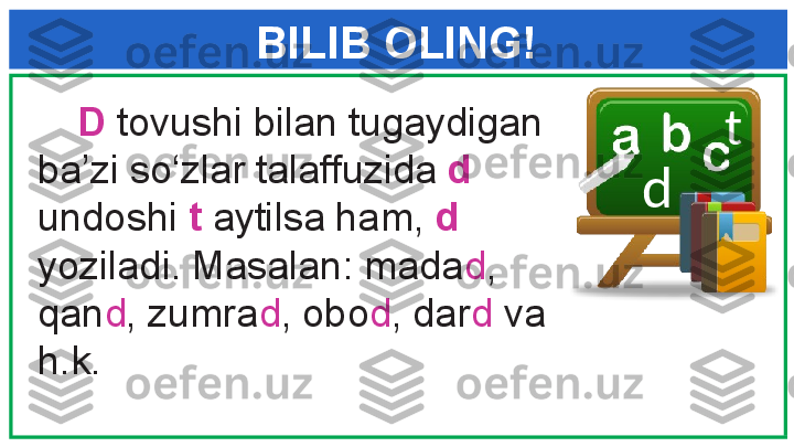 BILIB OLING!
      D  tovushi bilan tugaydigan 
ba’zi so‘zlar talaffuzida  d  
undoshi  t  aytilsa ham,  d  
yoziladi. Masalan: mada d , 
qan d , zumra d , obo d , dar d  va 
h.k.  d t 