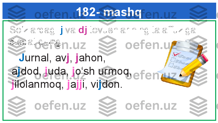 182- mashq
        J urnal, av j ,  j ahon, 
a j dod,  j uda,  j o‘sh urmoq, 
j ilolanmoq,  j a jj i, vi j don.So‘zlardagi  j  va  dj  tovushlarining talaffuziga 
diqqat qiling.  