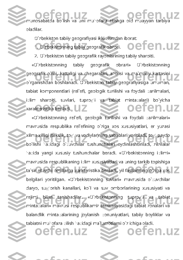 munosabatda   bo`lish   va   uni   mu h ofaza   etishga   oid   muayyan   tarbiya
oladilar.
O`zbekiston tabiiy geografiyasi ikki  q ismdan iborat:
1. O`zbekistonning tabiiy geografik obzori.
2. O`zbekiston tabiiy geografik rayonlarining tabiiy sharoiti.
«O`zbekistonning   tabiiy   geografik   obrazi»   O`zbekistonning
geografik   o`rni,   kattaligi   va   chegaralari,   a h olisi   va   ma`muriy   kartasini
o`rganishdan   boshlanadi.   O`zbekiston   tabiiy   geografiyasiga   umuman,
tabiat   komponentlari   (rel`efi,   geologik   tuzilishi   va   foydali   q azilmalari,
i q lim   sharoiti,   suvlari,   tupro g` i   va   tabiat   minta q alari)   bo`yicha
xarakteristika beriladi.
«O`zbekistonning   rel`efi,   geologik   tuzilishi   va   foydali   q azilmalari»
mavzu sida   respublika   rel`efining   o`ziga   xos   xususiyatlari,   er   yuzasi
xilma-xilligi (tekslik, to g`  va vodiylar)ning sabablari yoritiladi, to g`  paydo
bo`lishi   h a q idagi   o` q uvchilar   tushunchalari   oydin lashtiriladi,   zilzilalar
h a q ida   yangi   xususiy   tushunchalar   beradi.   «O`zbekistonning   i q limi»
mavzu sida respublikaning i q lim xususiyatlari va uning tarkib topishiga
ta`sir  etuvchi  omillarga  xarkteristika   beriladi,   yil  fasllarining o`ziga  xos
belgilari   yoritilgan.   «O`zbekistonning   suvlari»   mavzu sida   o` q uvchilar
daryo,   su g` orish   kanallari,   ko`l   va   suv   omborlarining   xususiyati   va
rejimi   bilan   tanishadilar.   «O`zbekistonning   tupro g` i   va   tabiat
minta q alari»   mavzu si  respublikamiz  territoriyasidagi  tabiat   zonalari  va
balandlik   minta q alarining   joylanish   q onuniyatlari,   tabiiy   boyliklar   va
tabiatni mu h ofaza  q ilish  h a q idagi ma`lumotlarni o`z ichiga oladi. 