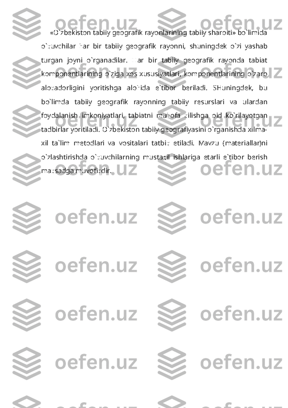 «O`zbekiston tabiiy geografik rayonlarining tabiiy sharoiti» bo`limida
o` q uvchilar   h ar   bir   tabiiy   geografik   rayon n i,   shuningdek   o`zi   yashab
turgan   joyni   o`rganadilar.   H ar   bir   tabiiy   geografik   rayonda   tabiat
komponentlarining o`ziga  xos  xususiyatlari,   komponentlarining o`zaro
alo q adorligini   yoritishga   alo h ida   e`tibor   beriladi.   SHuningdek,   bu
bo`limda   tabiiy   geografik   rayonning   tabiiy   resurslari   va   ulardan
foydalanish   imkoniyatlari,   tabiatni   mu h ofa   q ilishga   oid   ko`rilayotgan
tadbirlar yoritiladi. O`zbekiston tabiiy geografiyasini o`rganishda xilma-
xil   ta`lim   metodlari   va   vositalari   tatbi q   etiladi.   Mavzu   (materiallar)ni
o`zlashtirishda   o` q uvchilarning   musta q il   ishlariga   etarli   e`tibor   berish
ma q sadga muvofi q dir. 